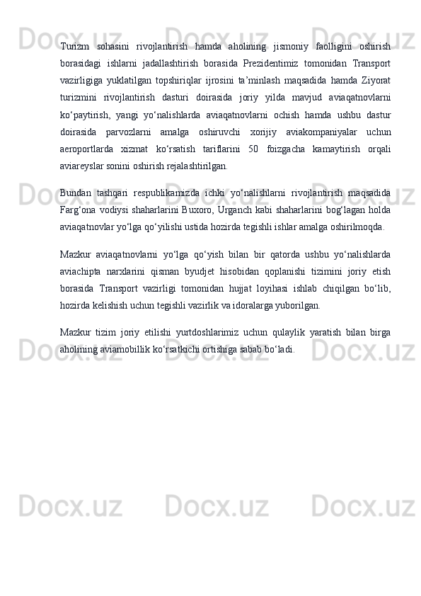 Turizm   sohasini   rivojlantirish   hamda   aholining   jismoniy   faolligini   oshirish
borasidagi   ishlarni   jadallashtirish   borasida   Prezidentimiz   tomonidan   Transport
vazirligiga   yuklatilgan   topshiriqlar   ijrosini   ta’minlash   maqsadida   hamda   Ziyorat
turizmini   rivojlantirish   dasturi   doirasida   joriy   yilda   mavjud   aviaqatnovlarni
ko‘paytirish,   yangi   yo‘nalishlarda   aviaqatnovlarni   ochish   hamda   ushbu   dastur
doirasida   parvozlarni   amalga   oshiruvchi   xorijiy   aviakompaniyalar   uchun
aeroportlarda   xizmat   ko‘rsatish   tariflarini   50   foizgacha   kamaytirish   orqali
aviareyslar sonini oshirish rejalashtirilgan.
Bundan   tashqari   respublikamizda   ichki   yo‘nalishlarni   rivojlantirish   maqsadida
Farg‘ona vodiysi shaharlarini  Buxoro, Urganch kabi shaharlarini  bog‘lagan holda
aviaqatnovlar yo‘lga qo‘yilishi ustida hozirda tegishli ishlar amalga oshirilmoqda.
Mazkur   aviaqatnovlarni   yo‘lga   qo‘yish   bilan   bir   qatorda   ushbu   yo‘nalishlarda
aviachipta   narxlarini   qisman   byudjet   hisobidan   qoplanishi   tizimini   joriy   etish
borasida   Transport   vazirligi   tomonidan   hujjat   loyihasi   ishlab   chiqilgan   bo‘lib,
hozirda kelishish uchun tegishli vazirlik va idoralarga yuborilgan.
Mazkur   tizim   joriy   etilishi   yurtdoshlarimiz   uchun   qulaylik   yaratish   bilan   birga
aholining aviamobillik ko‘rsatkichi ortishiga sabab bo‘ladi.