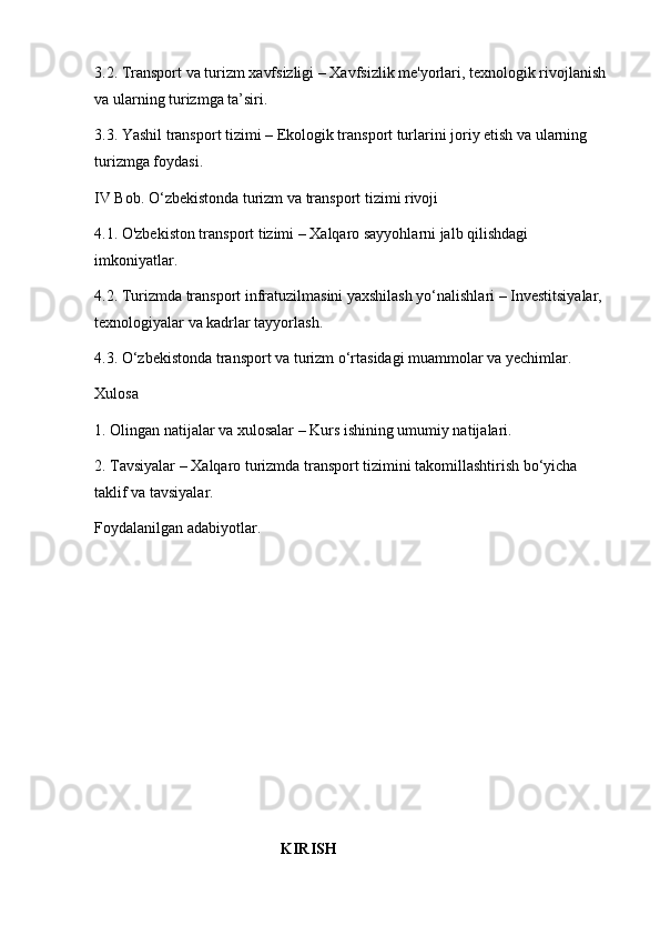 3.2. Transport va turizm xavfsizligi – Xavfsizlik me'yorlari, texnologik rivojlanish 
va ularning turizmga ta’siri.
3.3. Yashil transport tizimi – Ekologik transport turlarini joriy etish va ularning 
turizmga foydasi.
IV Bob. O‘zbekistonda turizm va transport tizimi rivoji
4.1. O'zbekiston transport tizimi – Xalqaro sayyohlarni jalb qilishdagi 
imkoniyatlar.
4.2. Turizmda transport infratuzilmasini yaxshilash yo‘nalishlari – Investitsiyalar, 
texnologiyalar va kadrlar tayyorlash.
4.3. O‘zbekistonda transport va turizm o‘rtasidagi muammolar va yechimlar.
Xulosa
1. Olingan natijalar va xulosalar – Kurs ishining umumiy natijalari.
2. Tavsiyalar – Xalqaro turizmda transport tizimini takomillashtirish bo‘yicha 
taklif va tavsiyalar.
Foydalanilgan adabiyotlar .
                                                KIRISH