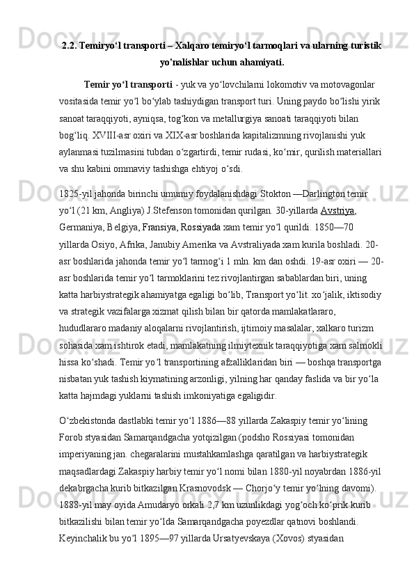2.2. Temiryo‘l transporti – Xalqaro temiryo‘l tarmoqlari va ularning turistik
yo'nalishlar uchun ahamiyati.
Temir yo l transportiʻ   - yuk va yo lovchilarni lokomotiv va motovagonlar 	ʻ
vositasida temir yo l bo ylab tashiydigan transport turi. Uning paydo bo lishi yirik 	
ʻ ʻ ʻ
sanoat taraqqiyoti, ayniqsa, tog kon va metallurgiya sanoati taraqqiyoti bilan 	
ʻ
bog liq. XVIII-asr oxiri va XIX-asr boshlarida kapitalizmning rivojlanishi yuk 	
ʻ
aylanmasi tuzilmasini tubdan o zgartirdi, temir rudasi, ko mir, qurilish materiallari 	
ʻ ʻ
va shu kabini ommaviy tashishga ehtiyoj o sdi.	
ʻ
1825-yil jahonda birinchi umumiy foydalanishdagi Stokton —Darlington temir 
yo l (21	
ʻ   km, Angliya) J.Stefenson tomonidan qurilgan. 30-yillarda   Avstriya , 
Germaniya, Belgiya ,   Fransiya , Rossiyada  xam temir yo l qurildi. 1850—70 	
ʻ
yillarda Osiyo, Afrika, Janubiy Amerika va Avstraliyada xam kurila boshladi. 20-
asr boshlarida jahonda temir yo l tarmog i 1 mln. km dan oshdi. 19-asr oxiri — 20-	
ʻ ʻ
asr boshlarida temir yo l tarmoklarini tez rivojlantirgan sabablardan biri, uning 	
ʻ
katta harbiystrategik ahamiyatga egaligi bo lib, Transport yo lit. xo jalik, iktisodiy 	
ʻ ʻ ʻ
va strategik vazifalarga xizmat qilish bilan bir qatorda mamlakatlararo, 
hududlararo madaniy aloqalarni rivojlantirish, ijtimoiy masalalar, xalkaro turizm 
sohasida xam ishtirok etadi, mamlakatning ilmiytexnik taraqqiyotiga xam salmokli
hissa ko shadi. Temir yo l transportining afzalliklaridan biri — boshqa transportga 	
ʻ ʻ
nisbatan yuk tashish kiymatining arzonligi, yilning har qanday faslida va bir yo la 	
ʻ
katta hajmdagi yuklarni tashish imkoniyatiga egaligidir.
O zbekistonda dastlabki temir yo l 1886—88 yillarda Zakaspiy temir yo lining 	
ʻ ʻ ʻ
Forob styasidan Samarqandgacha yotqizilgan (podsho Rossiyasi tomonidan 
imperiyaning jan. chegaralarini mustahkamlashga qaratilgan va harbiystrategik 
maqsadlardagi Zakaspiy harbiy temir yo l nomi bilan 1880-yil noyabrdan 1886-yil 	
ʻ
dekabrgacha kurib bitkazilgan Krasnovodsk — Chorjo y temir yo lning davomi). 	
ʻ ʻ
1888-yil may oyida Amudaryo orkali 2,7   km uzunlikdagi yog och ko prik kurib 	
ʻ ʻ
bitkazilishi bilan temir yo lda Samarqandgacha poyezdlar qatnovi boshlandi. 	
ʻ
Keyinchalik bu yo l 1895—97 yillarda Ursatyevskaya (Xovos) styasidan 	
ʻ