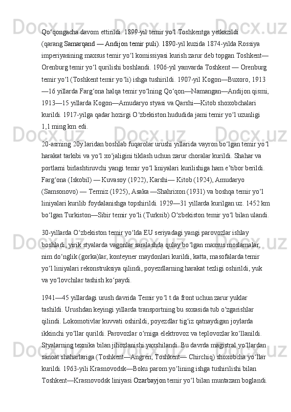 Qo qongacha davom ettirildi. 1899-yil temir yo l Toshkentga yetkazildi ʻ ʻ
(qarang   Samarqand — Andijon temir puli ). 189 0-yil kuzida 1874-yilda Rossiya 
imperiyasining maxsus temir yo l komissiyasi kurish zarur deb topgan Toshkent— 	
ʻ
Orenburg temir yo l qurilishi boshlandi. 1906-yil yanvarda Toshkent — Orenburg 	
ʻ
temir yo l (Toshkent temir yo li) ishga tushirildi. 1907-yil Kogon—Buxoro, 1913	
ʻ ʻ
—16 yillarda Farg ona halqa temir yo lning Qo qon—Namangan—Andijon qismi,	
ʻ ʻ ʻ
1913—15 yillarda Kogon—Amudaryo styasi va Qarshi—Kitob shoxobchalari 
kurildi. 1917-yilga qadar hozirgi O zbekiston hududida jami temir yo l uzunligi 	
ʻ ʻ
1,1 ming km edi.
20-asrning 20y.laridan boshlab fuqarolar urushi yillarida vayron bo lgan temir yo l	
ʻ ʻ
harakat tarkibi va yo l xo jaligini tiklash uchun zarur choralar kurildi. Shahar va 	
ʻ ʻ
portlarni birlashtiruvchi yangi temir yo l liniyalari kurilishiga ham e tibor berildi. 	
ʻ ʼ
Farg ona (Iskobil) — Kuvasoy (1922), Karshi— Kitob (1924), Amudaryo 	
ʻ
(Samsonovo) — Termiz (1925), Asaka —Shahrixon (1931) va boshqa temir yo l 	
ʻ
liniyalari kurilib foydalanishga topshirildi. 1929—31 yillarda kurilgan uz. 1452   km
bo lgan Turkiston—Sibir temir yo li (Turksib) O zbekiston temir yo l bilan ulandi.	
ʻ ʻ ʻ ʻ
30-yillarda O zbekiston temir yo lda EU seriyadagi yangi parovozlar ishlay 	
ʻ ʻ
boshladi, yirik styalarda vagonlar saralashda qulay bo lgan maxsus moslamalar, 	
ʻ
nim do nglik (gorka)lar, konteyner maydonlari kurildi, katta, masofalarda temir 	
ʻ
yo l liniyalari rekonstruksiya qilindi, poyezdlarning harakat tezligi oshirildi, yuk 	
ʻ
va yo lovchilar tashish ko paydi.	
ʻ ʻ
1941—45 yillardagi urush davrida Temir yo l t.da front uchun zarur yuklar 	
ʻ
tashildi. Urushdan keyingi yillarda transportning bu soxasida tub o zgarishlar 	
ʻ
qilindi. Lokomotivlar kuvvati oshirildi, poyezdlar tig iz qatnaydigan joylarda 	
ʻ
ikkinchi yo llar qurildi. Parovozlar o rniga elektrovoz va teplovozlar ko llanildi. 	
ʻ ʻ ʻ
Styalarning texnika bilan jihozlanishi yaxshilandi. Bu davrda magistral yo llardan 	
ʻ
sanoat shaharlariga (Toshkent—Angren, Toshkent— Chirchiq) shoxobcha yo llar 	
ʻ
kurildi. 1963-yili Krasnovodsk—Boku parom yo lining ishga tushirilishi bilan 	
ʻ
Toshkent—Krasnovodsk liniyasi   Ozarbayjon   temir yo l bilan muntazam boglandi. 	
ʻ 