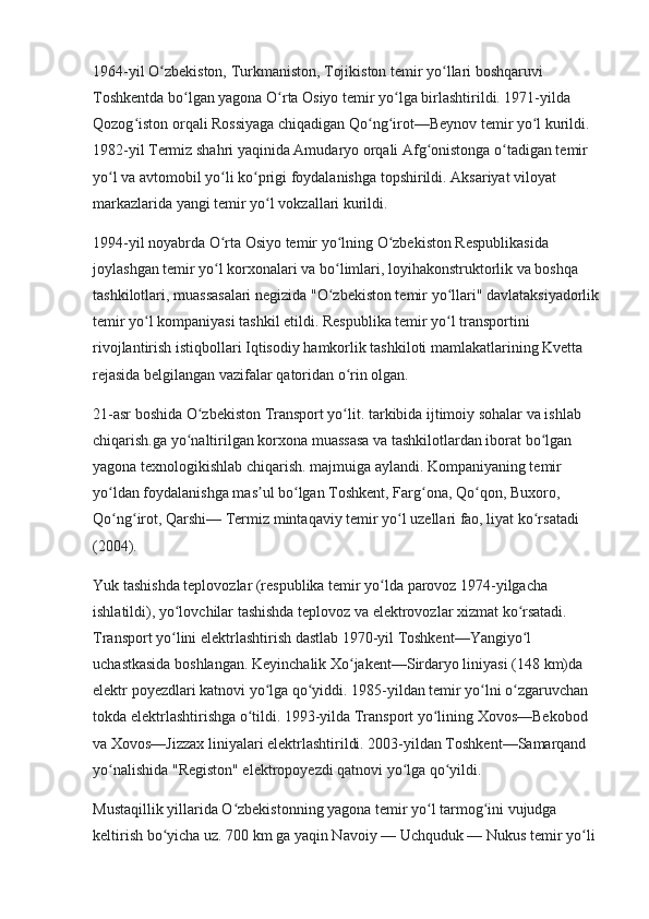 1964-yil O zbekiston, Turkmaniston, Tojikiston temir yo llari boshqaruvi ʻ ʻ
Toshkentda bo lgan yagona O rta Osiyo temir yo lga birlashtirildi. 1971-yilda 	
ʻ ʻ ʻ
Qozog iston orqali Rossiyaga chiqadigan Qo ng irot—Beynov temir yo l kurildi. 	
ʻ ʻ ʻ ʻ
1982-yil Termiz shahri yaqinida Amudaryo orqali Afg onistonga o tadigan temir 	
ʻ ʻ
yo l va avtomobil yo li ko prigi foydalanishga topshirildi. Aksariyat viloyat 	
ʻ ʻ ʻ
markazlarida yangi temir yo l vokzallari kurildi.	
ʻ
1994-yil noyabrda O rta Osiyo temir yo lning O zbekiston Respublikasida 	
ʻ ʻ ʻ
joylashgan temir yo l korxonalari va bo limlari, loyihakonstruktorlik va boshqa 
ʻ ʻ
tashkilotlari, muassasalari negizida "O zbekiston temir yo llari" davlataksiyadorlik	
ʻ ʻ
temir yo l kompaniyasi tashkil etildi. Respublika temir yo l transportini 	
ʻ ʻ
rivojlantirish istiqbollari Iqtisodiy hamkorlik tashkiloti mamlakatlarining Kvetta 
rejasida belgilangan vazifalar qatoridan o rin olgan.	
ʻ
21-asr boshida O zbekiston Transport yo lit. tarkibida ijtimoiy sohalar va ishlab 	
ʻ ʻ
chiqarish.ga yo naltirilgan korxona muassasa va tashkilotlardan iborat bo lgan 	
ʻ ʻ
yagona texnologikishlab chiqarish. majmuiga aylandi. Kompaniyaning temir 
yo ldan foydalanishga mas ul bo lgan Toshkent, Farg ona, Qo qon, Buxoro, 	
ʻ ʼ ʻ ʻ ʻ
Qo ng irot, Qarshi— Termiz mintaqaviy temir yo l uzellari fao, liyat ko rsatadi 
ʻ ʻ ʻ ʻ
(2004).
Yuk tashishda teplovozlar (respublika temir yo lda parovoz 1974-yilgacha 	
ʻ
ishlatildi), yo lovchilar tashishda teplovoz va elektrovozlar xizmat ko rsatadi. 	
ʻ ʻ
Transport yo lini elektrlashtirish dastlab 1970-yil Toshkent—Yangiyo l 
ʻ ʻ
uchastkasida boshlangan. Keyinchalik Xo jakent—Sirdaryo liniyasi (148	
ʻ   km)da 
elektr poyezdlari katnovi yo lga qo yiddi. 1985-yildan temir yo lni o zgaruvchan 	
ʻ ʻ ʻ ʻ
tokda elektrlashtirishga o tildi. 1993-yilda Transport yo lining Xovos—Bekobod 	
ʻ ʻ
va Xovos—Jizzax liniyalari elektrlashtirildi. 2003-yildan Toshkent—Samarqand 
yo nalishida "Registon" elektropoyezdi qatnovi yo lga qo yildi.	
ʻ ʻ ʻ
Mustaqillik yillarida O zbekistonning yagona temir yo l tarmog ini vujudga 	
ʻ ʻ ʻ
keltirish bo yicha uz. 700	
ʻ   km ga yaqin Navoiy — Uchquduk — Nukus temir yo li 	ʻ