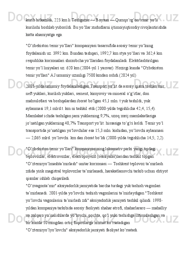 kurib bitkazildi, 223   km li Toshguzar — Boysun — Qumqo rg on temir yo li ʻ ʻ ʻ
kurilishi boshlab yuborildi. Bu yo llar xududlarni ijtimoiyiqtisodiy rivojlantirishda 	
ʻ
katta ahamiyatga ega.
"O zbekiston temir yo llari" kompaniyasi tasarrufida asosiy temir yo lning 	
ʻ ʻ ʻ
foydalanish uz. 3992   km. Bundan tashqari, 1992,7   km stya yo llari va 362,4	
ʻ   km 
respublika korxonalari shoxobcha yo llaridan foydalaniladi. Elektrlashtirilgan 	
ʻ
temir yo l liniyalari uz. 620	
ʻ   km (2004-yil 1 yanvar). Hozirgi kunda "O'zbekiston 
temir yo'llari" AJ umumiy uzunligi 7500 kmdan oshdi.(2024 yil)
2003-yilda umumiy foydalaniladigan Transport yo lit.da asosiy qismi toshko mir, 	
ʻ ʻ
neft yuklari, kurilish yuklari, sement, kimyoviy va mineral o g itlar, don 	
ʻ ʻ
mahsulotlari va boshqalardan iborat bo lgan 45,1 mln. t yuk tashildi, yuk 	
ʻ
aylanmasi 19,1 mlrd.t. km ni tashkil etdi (2000-yilda tegishlicha 42,4; 15,4). 
Mamlakat ichida tashilgan jami yuklarning 9,7%, uzoq xorij mamlakatlariga 
jo natilgan yuklarning 40,7% Transport yo lit. hissasiga to g ri keldi. Temir yo l 	
ʻ ʻ ʻ ʻ ʻ
transportida jo natilgan yo lovchilar esa 15,3 mln. kishidan, yo lovchi aylanmasi 	
ʻ ʻ ʻ
— 2,065 mlrd. yo lovchi. km dan iborat bo ldi (2000-yilda tegishlicha 14,5; 2,2).	
ʻ ʻ
"O zbekiston temir yo llari" kompaniyasining lokomativ parki yangi tipdagi 	
ʻ ʻ
teplovozlar, elektrovozlar, elektropoyezd (seksiyalar)laridan tashkil topgan. 
"O ztemiryo lmashta mirlash" unitar korxonasi — Toshkent teplovoz ta mirlash 
ʻ ʻ ʼ ʼ
zdida yirik magistral teplovozlar ta mirlanadi, harakatlanuvchi tarkib uchun ehtiyot	
ʼ
qismlar ishlab chiqariladi.                                                                                           
"O zvagonta mir" aksiyadorlik jamiyatida barcha turdagi yuk tashish vagonlari 	
ʻ ʼ
ta mirlanadi. 2001-yilda yo lovchi tashish vagonlarini ta mirlaydigan "Toshkent 
ʼ ʻ ʼ
yo lovchi vagonlarini ta mirlash zdi" aksiyadorlik jamiyati tashkil qilindi. 1998-
ʻ ʼ
yildan kompaniya tarkibida asosiy faoliyati shahar atrofi, shaharlararo — mahalliy 
va xalqaro yo nalishlarda yo lovchi, pochta, qo l yuki tashishga ixtisoslashgan va 	
ʻ ʻ ʻ
bir kunda 10 mingdan ortiq fuqarolarga xizmat ko rsatadigan 	
ʻ
"O ztemiryo lyo lovchi" aksiyadorlik jamiyati faoliyat ko rsatadi.	
ʻ ʻ ʻ ʻ 