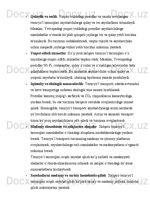  Qulaylik va tezlik : Yuqori tezlikdagi poezdlar va yaxshi rivojlangan 
temiryo‘l tarmoqlari sayohatchilarga qulay va tez sayohatlarni ta'minlaydi. 
Masalan, Yevropadagi yuqori tezlikdagi poezdlar sayohatchilarga 
mamlakatlar o‘rtasida ko‘plab qiziqarli joylarga tez va qulay yetib borishni 
ta'minlaydi. Bu turizmni soddalashtiradi, vaqtni tejaydi va sayohatchilar 
uchun maqsadli joylarga tezkor yetib borishni imkonini yaratadi.
 Yuqori sifatli xizmatlar : Ko‘p yirik xalqaro temiryo‘l tarmoqlari o‘z 
mijozlariga yuqori sifatli xizmatlar taqdim etadi.  Masalan, Yevropadagi 
poezdlar Wi-Fi, restorantlar, qulay o‘rinlar va o‘rnatilgan televizorlar kabi 
qulayliklarni taqdim etadi. Bu xizmatlar sayohatchilar uchun qulay va 
yoqimli sayohatni ta'minlaydi, ularning tajribasini yanada yaxshilaydi.
 Iqtisodiy va ekologik samaradorlik : Temiryo‘l transporti odatda avtomobil
va havo transportiga nisbatan ekologik toza variant hisoblanadi.                     
Poezdlar kamroq yoqilg‘i sarflaydi va CO  chiqindilarini kamaytirishga ₂
yordam beradi, bu esa turizmni barqaror ravishda rivojlantirishga xizmat 
qiladi. Shuningdek, temiryo‘l transporti sayohatchilarga arzon narxlarda 
yo‘lovchilarni olib borish imkonini yaratadi. Arzon va samarali transport 
tizimi ko‘proq sayohatchilarni jalb qiladi va turizmni rivojlantiradi.
 Madaniy almashinuv va xalqlararo aloqalar : Xalqaro temiryo‘l 
tarmoqlari mamlakatlar o‘rtasidagi aloqalarni mustahkamlashga yordam 
beradi. Temiryo‘l transporti turizmning madaniy va ijtimoiy jihatlarini 
rivojlantiradi, sayohatchilarga turli mamlakatlar va madaniyatlarni o‘rganish
imkonini beradi.                                                                                                
Temiryo‘l tarmoqlari orqali sayohat qilish ko‘p millatli va madaniyatli 
shaharlar o‘rtasida almashinuvni oshiradi va xalqlar o‘rtasidagi do‘stona 
munosabatlarni kuchaytiradi.
 Sayohatlarni madaniy va tarixiy kontekstda qilish : Xalqaro temiryo‘l 
tarmoqlari orqali sayohat qilish ko‘plab tarixiy va madaniy joylarni tomosha 
qilish imkoniyatini yaratadi.  