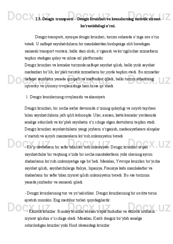 2.3. Dengiz transporti – Dengiz kruizlari va kemalarning turistik xizmat
ko'rsatishdagi o'rni.
Dengiz transporti, ayniqsa dengiz kruizlari, turizm sohasida o‘ziga xos o‘rin 
tutadi. U nafaqat sayohatchilarni bir mamlakatdan boshqasiga olib boradigan 
samarali transport vositasi, balki dam olish, o‘rganish va ko‘ngilochar xizmatlarni 
taqdim etadigan qulay va xilma-xil platformadir.                                                       
Dengiz kruizlari va kemalar turizmda nafaqat sayohat qilish, balki yirik sayohat 
markazlari bo‘lib, ko‘plab turistik xizmatlarni bir joyda taqdim etadi. Bu xizmatlar 
nafaqat sayohatni yanada qiziqarli va maftunkor qiladi, balki turizm sohasining 
iqtisodiy va ijtimoiy rivojlanishiga ham hissa qo‘shadi.
 1. Dengiz kruizlarining rivojlanishi va ahamiyati
Dengiz kruizlari, bir necha asrlar davomida o‘zining qulayligi va noyob tajribasi 
bilan sayohatchilarni jalb qilib kelmoqda. Ular, asosan, katta kemalar yordamida 
amalga oshiriladi va ko‘plab sayohatni o‘z ichiga olgan dasturlarni taqdim etadi. 
Dengiz kruizlari sayohatchilarni yangi joylarni o‘rganish, madaniyatlararo aloqalar
o‘rnatish va ajoyib manzaralarni ko‘rish imkoniyatini beradi. 
- Ko‘p davlatlarni bir safar bilan ko‘rish imkoniyati: Dengiz kruizlari orqali 
sayohatchilar bir vaqtning o‘zida bir necha mamlakatlarni yoki ularning ayrim 
shaharlarini ko‘rish imkoniyatiga ega bo‘ladi. Masalan, Yevropa kruizlari bo‘yicha
sayohat qilish, sayohatchilarga Italiya, Ispaniya, Fransiya kabi mamlakatlar va 
shaharlarni bir safar bilan ziyorat qilish imkoniyatini beradi. Bu esa turizmni 
yanada jozibador va samarali qiladi.
- Dengiz kruizlarining turi va yo‘nalishlari: Dengiz kruizlarining bir nechta turini 
ajratish mumkin. Eng mashhur turlari quyidagilardir:
  - Ekzotik kruizlar: Bunday kruizlar asosan tropik hududlar va ekzotik orollarni 
ziyorat qilishni o‘z ichiga oladi. Masalan, Karib dengizi bo‘ylab amalga 
oshiriladigan kruizlar yoki Hind okeanidagi kruizlar.