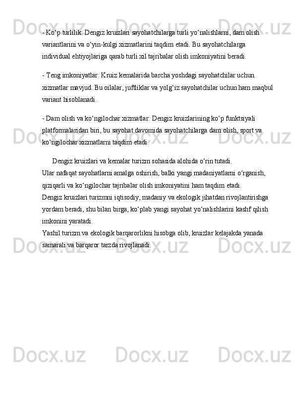 - Ko‘p turlilik: Dengiz kruizlari sayohatchilarga turli yo‘nalishlarni, dam olish 
variantlarini va o‘yin-kulgi xizmatlarini taqdim etadi. Bu sayohatchilarga 
individual ehtiyojlariga qarab turli xil tajribalar olish imkoniyatini beradi.
- Teng imkoniyatlar: Kruiz kemalarida barcha yoshdagi sayohatchilar uchun 
xizmatlar mavjud. Bu oilalar, juftliklar va yolg‘iz sayohatchilar uchun ham maqbul
variant hisoblanadi.
- Dam olish va ko‘ngilochar xizmatlar: Dengiz kruizlarining ko‘p funktsiyali 
platformalaridan biri, bu sayohat davomida sayohatchilarga dam olish, sport va 
ko‘ngilochar xizmatlarni taqdim etadi.
      Dengiz kruizlari va kemalar turizm sohasida alohida o‘rin tutadi.                       
Ular nafaqat sayohatlarni amalga oshirish, balki yangi madaniyatlarni o‘rganish, 
qiziqarli va ko‘ngilochar tajribalar olish imkoniyatini ham taqdim etadi.                  
Dengiz kruizlari turizmni iqtisodiy, madaniy va ekologik jihatdan rivojlantirishga 
yordam beradi, shu bilan birga, ko‘plab yangi sayohat yo‘nalishlarini kashf qilish 
imkonini yaratadi.                                                                                                        
Yashil turizm va ekologik barqarorlikni hisobga olib, kruizlar kelajakda yanada 
samarali va barqaror tarzda rivojlanadi. 