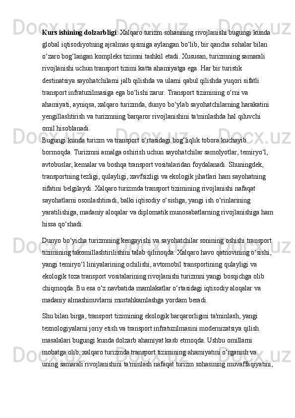 Kurs ishining dolzarbligi : Xalqaro turizm sohasining rivojlanishi bugungi kunda 
global iqtisodiyotning ajralmas qismiga aylangan bo‘lib, bir qancha sohalar bilan 
o‘zaro bog‘langan kompleks tizimni tashkil etadi. Xususan, turizmning samarali 
rivojlanishi uchun transport tizimi katta ahamiyatga ega. Har bir turistik 
destinatsiya sayohatchilarni jalb qilishda va ularni qabul qilishda yuqori sifatli 
transport infratuzilmasiga ega bo‘lishi zarur. Transport tizimining o‘rni va 
ahamiyati, ayniqsa, xalqaro turizmda, dunyo bo‘ylab sayohatchilarning harakatini 
yengillashtirish va turizmning barqaror rivojlanishini ta'minlashda hal qiluvchi 
omil hisoblanadi.                                                                                                         
Bugungi kunda turizm va transport o‘rtasidagi bog‘liqlik tobora kuchayib 
bormoqda. Turizmni amalga oshirish uchun sayohatchilar samolyotlar, temiryo‘l, 
avtobuslar, kemalar va boshqa transport vositalaridan foydalanadi. Shuningdek, 
transportning tezligi, qulayligi, xavfsizligi va ekologik jihatlari ham sayohatning 
sifatini belgilaydi. Xalqaro turizmda transport tizimining rivojlanishi nafaqat 
sayohatlarni osonlashtiradi, balki iqtisodiy o‘sishga, yangi ish o‘rinlarining 
yaratilishiga, madaniy aloqalar va diplomatik munosabatlarning rivojlanishiga ham
hissa qo‘shadi.
Dunyo bo‘yicha turizmning kengayishi va sayohatchilar sonining oshishi transport 
tizimining takomillashtirilishini talab qilmoqda. Xalqaro havo qatnovining o‘sishi, 
yangi temiryo‘l liniyalarining ochilishi, avtomobil transportining qulayligi va 
ekologik toza transport vositalarining rivojlanishi turizmni yangi bosqichga olib 
chiqmoqda. Bu esa o‘z navbatida mamlakatlar o‘rtasidagi iqtisodiy aloqalar va 
madaniy almashinuvlarni mustahkamlashga yordam beradi.
Shu bilan birga, transport tizimining ekologik barqarorligini ta'minlash, yangi 
texnologiyalarni joriy etish va transport infratuzilmasini modernizatsiya qilish 
masalalari bugungi kunda dolzarb ahamiyat kasb etmoqda. Ushbu omillarni 
inobatga olib, xalqaro turizmda transport tizimining ahamiyatini o‘rganish va 
uning samarali rivojlanishini ta'minlash nafaqat turizm sohasining muvaffaqiyatini, 