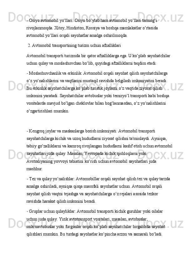- Osiyo avtomobil yo‘llari: Osiyo bo‘ylab ham avtomobil yo‘llari tarmog‘i 
rivojlanmoqda. Xitoy, Hindiston, Rossiya va boshqa mamlakatlar o‘rtasida 
avtomobil yo‘llari orqali sayohatlar amalga oshirilmoqda.
 2. Avtomobil transportining turizm uchun afzalliklari
Avtomobil transporti turizmda bir qator afzalliklarga ega. U ko‘plab sayohatchilar 
uchun qulay va moslashuvchan bo‘lib, quyidagi afzalliklarni taqdim etadi:
- Moslashuvchanlik va erkinlik: Avtomobil orqali sayohat qilish sayohatchilarga 
o‘z yo‘nalishlarini va vaqtlarini mustaqil ravishda belgilash imkoniyatini beradi. 
Bu erkinlik sayohatchilarga ko‘plab turistik joylarni o‘z vaqtida ziyorat qilish 
imkonini yaratadi. Sayohatchilar avtobuslar yoki temiryo‘l transporti kabi boshqa 
vositalarda mavjud bo‘lgan cheklovlar bilan bog‘lanmasdan, o‘z yo‘nalishlarini 
o‘zgartirishlari mumkin.
- Kengroq joylar va maskanlarga borish imkoniyati: Avtomobil transporti 
sayohatchilarga kichik va uzoq hududlarni ziyorat qilishni ta'minlaydi. Ayniqsa, 
tabiiy go‘zalliklarni va kamroq rivojlangan hududlarni kashf etish uchun avtomobil
sayohatlari juda qulay. Masalan, Yevropada kichik qishloqlarni yoki 
Avstraliyaning yovvoyi tabiatini ko‘rish uchun avtomobil sayohatlari juda 
mashhur.
- Tez va qulay yo‘nalishlar: Avtomobillar orqali sayohat qilish tez va qulay tarzda 
amalga oshiriladi, ayniqsa qisqa masofali sayohatlar uchun. Avtomobil orqali 
sayohat qilish vaqtni tejashga va sayohatchilarga o‘z rejalari asosida tezkor 
ravishda harakat qilish imkonini beradi.
- Gruplar uchun qulayliklar: Avtomobil transporti kichik guruhlar yoki oilalar 
uchun juda qulay. Yirik avtotransport vositalari, masalan, avtobuslar, 
mikroavtobuslar yoki furgonlar orqali ko‘plab sayohatchilar birgalikda sayohat 
qilishlari mumkin. Bu turdagi sayohatlar ko‘pincha arzon va samarali bo‘ladi.