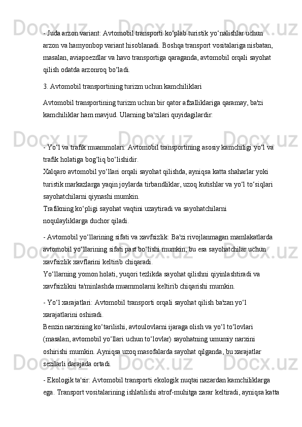 - Juda arzon variant: Avtomobil transporti ko‘plab turistik yo‘nalishlar uchun 
arzon va hamyonbop variant hisoblanadi. Boshqa transport vositalariga nisbatan, 
masalan, aviapoezdlar va havo transportiga qaraganda, avtomobil orqali sayohat 
qilish odatda arzonroq bo‘ladi.
3. Avtomobil transportining turizm uchun kamchiliklari
Avtomobil transportining turizm uchun bir qator afzalliklariga qaramay, ba'zi 
kamchiliklar ham mavjud. Ularning ba'zilari quyidagilardir:
- Yo‘l va trafik muammolari: Avtomobil transportining asosiy kamchiligi yo‘l va 
trafik holatiga bog‘liq bo‘lishidir.                                                                               
Xalqaro avtomobil yo‘llari orqali sayohat qilishda, ayniqsa katta shaharlar yoki 
turistik markazlarga yaqin joylarda tirbandliklar, uzoq kutishlar va yo‘l to‘siqlari 
sayohatchilarni qiynashi mumkin.                                                                               
Trafikning ko‘pligi sayohat vaqtini uzaytiradi va sayohatchilarni                  
noqulayliklarga duchor qiladi.
- Avtomobil yo‘llarining sifati va xavfsizlik: Ba'zi rivojlanmagan mamlakatlarda 
avtomobil yo‘llarining sifati past bo‘lishi mumkin, bu esa sayohatchilar uchun 
xavfsizlik xavflarini keltirib chiqaradi.                                                                       
Yo‘llarning yomon holati, yuqori tezlikda sayohat qilishni qiyinlashtiradi va 
xavfsizlikni ta'minlashda muammolarni keltirib chiqarishi mumkin.
- Yo‘l xarajatlari: Avtomobil transporti orqali sayohat qilish ba'zan yo‘l 
xarajatlarini oshiradi.                                                                                                   
Benzin narxining ko‘tarilishi, avtoulovlarni ijaraga olish va yo‘l to‘lovlari 
(masalan, avtomobil yo‘llari uchun to‘lovlar) sayohatning umumiy narxini 
oshirishi mumkin. Ayniqsa uzoq masofalarda sayohat qilganda, bu xarajatlar 
sezilarli darajada ortadi.
- Ekologik ta'sir: Avtomobil transporti ekologik nuqtai nazardan kamchiliklarga 
ega. Transport vositalarining ishlatilishi atrof-muhitga zarar keltiradi, ayniqsa katta 
