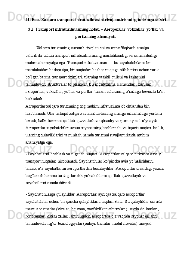 III Bob. Xalqaro transport infratuzilmasini rivojlantirishning turizmga ta’siri
3.1. Transport infratuzilmasining holati – Aeroportlar, vokzallar, yo'llar va
portlarning ahamiyati.
Xalqaro turizmning samarali rivojlanishi va muvaffaqiyatli amalga 
oshirilishi uchun transport infratuzilmasining mustahkamligi va samaradorligi 
muhim ahamiyatga ega. Transport infratuzilmasi — bu sayohatchilarni bir 
mamlakatdan boshqasiga, bir nuqtadan boshqa nuqtaga olib borish uchun zarur 
bo‘lgan barcha transport tizimlari, ularning tashkil etilishi va ishlashini 
ta'minlovchi strukturalar to‘plamidir. Bu infratuzilma elementlari, xususan, 
aeroportlar, vokzallar, yo‘llar va portlar, turizm sohasining o‘sishiga bevosita ta'sir 
ko‘rsatadi.                                                                                                                    
Aeroportlar xalqaro turizmning eng muhim infratuzilma ob'ektlaridan biri 
hisoblanadi. Ular nafaqat xalqaro aviatashuvlarning amalga oshirilishiga yordam 
beradi, balki turizmni qo‘llab-quvvatlashda iqtisodiy va ijtimoiy ro‘l o‘ynaydi. 
Aeroportlar sayohatchilar uchun sayohatning boshlanishi va tugash nuqtasi bo‘lib, 
ularning qulayliklarini ta'minlash hamda turizmni rivojlantirishda muhim 
ahamiyatga ega.
- Sayohatlarni boshlash va tugatish nuqtasi: Aeroportlar xalqaro turizmda asosiy 
transport nuqtalari hisoblanadi. Sayohatchilar ko‘pincha avia yo‘nalishlarini 
tanlab, o‘z sayohatlarini aeroportlardan boshlaydilar. Aeroportlar orasidagi yaxshi 
bog‘lanish hamma turdagi turistik yo‘nalishlarni qo‘llab-quvvatlaydi va 
sayohatlarni osonlashtiradi.
- Sayohatchilarga qulayliklar: Aeroportlar, ayniqsa xalqaro aeroportlar, 
sayohatchilar uchun bir qancha qulayliklarni taqdim etadi. Bu qulayliklar orasida 
maxsus xizmatlar (vizalar, bojxona, xavfsizlik tekshiruvlari), savdo do‘konlari, 
restorannar, kutish zallari, shuningdek, aeroportda o‘z vaqtida sayohat qilishni 
ta'minlovchi ilg‘or texnologiyalar (onlayn tizimlar, mobil ilovalar) mavjud.