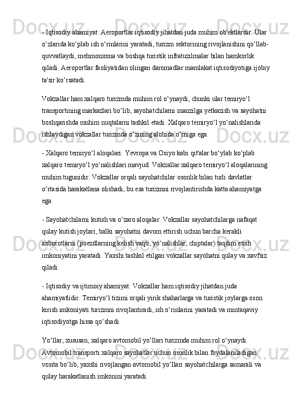 - Iqtisodiy ahamiyat: Aeroportlar iqtisodiy jihatdan juda muhim ob'ektlardir. Ular 
o‘zlarida ko‘plab ish o‘rinlarini yaratadi, turizm sektorining rivojlanishini qo‘llab-
quvvatlaydi, mehmonxona va boshqa turistik infratuzilmalar bilan hamkorlik 
qiladi. Aeroportlar faoliyatidan olingan daromadlar mamlakat iqtisodiyotiga ijobiy 
ta'sir ko‘rsatadi.
Vokzallar ham xalqaro turizmda muhim rol o‘ynaydi, chunki ular temiryo‘l 
transportining markazlari bo‘lib, sayohatchilarni manzilga yetkazish va sayohatni 
boshqarishda muhim nuqtalarni tashkil etadi. Xalqaro temiryo‘l yo‘nalishlarida 
ishlaydigan vokzallar turizmda o‘zining alohida o‘rniga ega.
- Xalqaro temiryo‘l aloqalari: Yevropa va Osiyo kabi qit'alar bo‘ylab ko‘plab 
xalqaro temiryo‘l yo‘nalishlari mavjud. Vokzallar xalqaro temiryo‘l aloqalarining 
muhim tugunidir. Vokzallar orqali sayohatchilar osonlik bilan turli davlatlar 
o‘rtasida harakatlana olishadi, bu esa turizmni rivojlantirishda katta ahamiyatga 
ega.
- Sayohatchilarni kutish va o‘zaro aloqalar: Vokzallar sayohatchilarga nafaqat 
qulay kutish joylari, balki sayohatni davom ettirish uchun barcha kerakli 
axborotlarni (poezdlarning kelish vaqti, yo‘nalishlar, chiptalar) taqdim etish 
imkoniyatini yaratadi. Yaxshi tashkil etilgan vokzallar sayohatni qulay va xavfsiz 
qiladi.
- Iqtisodiy va ijtimoiy ahamiyat: Vokzallar ham iqtisodiy jihatdan juda 
ahamiyatlidir. Temiryo‘l tizimi orqali yirik shaharlarga va turistik joylarga oson 
kirish imkoniyati turizmni rivojlantiradi, ish o‘rinlarini yaratadi va mintaqaviy 
iqtisodiyotga hissa qo‘shadi.
Yo‘llar, xususan, xalqaro avtomobil yo‘llari turizmda muhim rol o‘ynaydi. 
Avtomobil transporti xalqaro sayohatlar uchun osonlik bilan foydalaniladigan 
vosita bo‘lib, yaxshi rivojlangan avtomobil yo‘llari sayohatchilarga samarali va 
qulay harakatlanish imkonini yaratadi.  