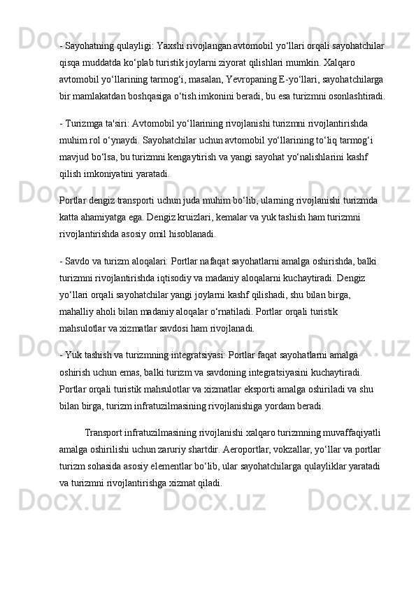 - Sayohatning qulayligi: Yaxshi rivojlangan avtomobil yo‘llari orqali sayohatchilar
qisqa muddatda ko‘plab turistik joylarni ziyorat qilishlari mumkin. Xalqaro 
avtomobil yo‘llarining tarmog‘i, masalan, Yevropaning E-yo‘llari, sayohatchilarga 
bir mamlakatdan boshqasiga o‘tish imkonini beradi, bu esa turizmni osonlashtiradi.
- Turizmga ta'siri: Avtomobil yo‘llarining rivojlanishi turizmni rivojlantirishda 
muhim rol o‘ynaydi. Sayohatchilar uchun avtomobil yo‘llarining to‘liq tarmog‘i 
mavjud bo‘lsa, bu turizmni kengaytirish va yangi sayohat yo‘nalishlarini kashf 
qilish imkoniyatini yaratadi. 
Portlar dengiz transporti uchun juda muhim bo‘lib, ularning rivojlanishi turizmda 
katta ahamiyatga ega. Dengiz kruizlari, kemalar va yuk tashish ham turizmni 
rivojlantirishda asosiy omil hisoblanadi.
- Savdo va turizm aloqalari: Portlar nafaqat sayohatlarni amalga oshirishda, balki 
turizmni rivojlantirishda iqtisodiy va madaniy aloqalarni kuchaytiradi. Dengiz 
yo‘llari orqali sayohatchilar yangi joylarni kashf qilishadi, shu bilan birga, 
mahalliy aholi bilan madaniy aloqalar o‘rnatiladi. Portlar orqali turistik 
mahsulotlar va xizmatlar savdosi ham rivojlanadi.
- Yuk tashish va turizmning integratsiyasi: Portlar faqat sayohatlarni amalga 
oshirish uchun emas, balki turizm va savdoning integratsiyasini kuchaytiradi. 
Portlar orqali turistik mahsulotlar va xizmatlar eksporti amalga oshiriladi va shu 
bilan birga, turizm infratuzilmasining rivojlanishiga yordam beradi.
Transport infratuzilmasining rivojlanishi xalqaro turizmning muvaffaqiyatli 
amalga oshirilishi uchun zaruriy shartdir. Aeroportlar, vokzallar, yo‘llar va portlar 
turizm sohasida asosiy elementlar bo‘lib, ular sayohatchilarga qulayliklar yaratadi 
va turizmni rivojlantirishga xizmat qiladi.  