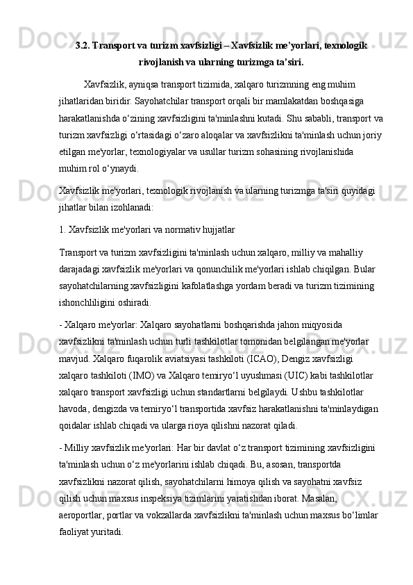 3.2. Transport va turizm xavfsizligi – Xavfsizlik me'yorlari, texnologik
rivojlanish va ularning turizmga ta’siri.
Xavfsizlik, ayniqsa transport tizimida, xalqaro turizmning eng muhim 
jihatlaridan biridir. Sayohatchilar transport orqali bir mamlakatdan boshqasiga 
harakatlanishda o‘zining xavfsizligini ta'minlashni kutadi. Shu sababli, transport va
turizm xavfsizligi o‘rtasidagi o‘zaro aloqalar va xavfsizlikni ta'minlash uchun joriy
etilgan me'yorlar, texnologiyalar va usullar turizm sohasining rivojlanishida 
muhim rol o‘ynaydi.
Xavfsizlik me'yorlari, texnologik rivojlanish va ularning turizmga ta'siri quyidagi 
jihatlar bilan izohlanadi:
1. Xavfsizlik me'yorlari va normativ hujjatlar
Transport va turizm xavfsizligini ta'minlash uchun xalqaro, milliy va mahalliy 
darajadagi xavfsizlik me'yorlari va qonunchilik me'yorlari ishlab chiqilgan. Bular 
sayohatchilarning xavfsizligini kafolatlashga yordam beradi va turizm tizimining 
ishonchliligini oshiradi.
- Xalqaro me'yorlar: Xalqaro sayohatlarni boshqarishda jahon miqyosida 
xavfsizlikni ta'minlash uchun turli tashkilotlar tomonidan belgilangan me'yorlar 
mavjud. Xalqaro fuqarolik aviatsiyasi tashkiloti (ICAO), Dengiz xavfsizligi 
xalqaro tashkiloti (IMO) va Xalqaro temiryo‘l uyushmasi (UIC) kabi tashkilotlar 
xalqaro transport xavfsizligi uchun standartlarni belgilaydi. Ushbu tashkilotlar 
havoda, dengizda va temiryo‘l transportida xavfsiz harakatlanishni ta'minlaydigan 
qoidalar ishlab chiqadi va ularga rioya qilishni nazorat qiladi.
- Milliy xavfsizlik me'yorlari: Har bir davlat o‘z transport tizimining xavfsizligini 
ta'minlash uchun o‘z me'yorlarini ishlab chiqadi. Bu, asosan, transportda 
xavfsizlikni nazorat qilish, sayohatchilarni himoya qilish va sayohatni xavfsiz 
qilish uchun maxsus inspeksiya tizimlarini yaratishdan iborat. Masalan, 
aeroportlar, portlar va vokzallarda xavfsizlikni ta'minlash uchun maxsus bo‘limlar 
faoliyat yuritadi.