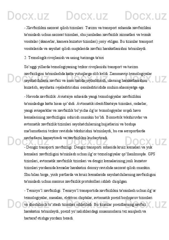 - Xavfsizlikni nazorat qilish tizimlari: Turizm va transport sohasida xavfsizlikni 
ta'minlash uchun nazorat tizimlari, shu jumladan xavfsizlik xizmatlari va texnik 
vositalar (skanerlar, kamera kuzatuv tizimlari) joriy etilgan. Bu tizimlar transport 
vositalarida va sayohat qilish nuqtalarida xavfsiz harakatlanishni ta'minlaydi.
2. Texnologik rivojlanish va uning turizmga ta'siri
So‘nggi yillarda texnologiyaning tezkor rivojlanishi transport va turizm 
xavfsizligini ta'minlashda katta yutuqlarga olib keldi. Zamonaviy texnologiyalar 
sayohatchilarni xavfsiz va oson tarzda joylashtirish, ularning harakatlanishini 
kuzatish, sayohatni rejalashtirishni osonlashtirishda muhim ahamiyatga ega.
- Havoda xavfsizlik: Aviatsiya sohasida yangi texnologiyalar xavfsizlikni 
ta'minlashga katta hissa qo‘shdi. Avtomatik identifikatsiya tizimlari, radarlar, 
yangi aviaparklar va xavfsizlik bo‘yicha ilg‘or texnologiyalar orqali havo 
kemalarining xavfsizligini oshirish mumkin bo‘ldi. Biometrik tekshiruvlar va 
avtomatik xavfsizlik tizimlari sayohatchilarning hujjatlarini va boshqa 
ma'lumotlarini tezkor ravishda tekshirishni ta'minlaydi, bu esa aeroportlarda 
navbatlarni kamaytiradi va xavfsizlikni kuchaytiradi.
- Dengiz transporti xavfsizligi: Dengiz transporti sohasida kruiz kemalari va yuk 
kemalari xavfsizligini ta'minlash uchun ilg‘or texnologiyalar qo‘llanilmoqda. GPS 
tizimlari, avtomatik xavfsizlik tizimlari va dengiz kemalarining jonli kuzatuv 
tizimlari yordamida kemalar harakatini doimiy ravishda nazorat qilish mumkin. 
Shu bilan birga, yirik portlarda va kruiz kemalarida sayohatchilarning xavfsizligini 
ta'minlash uchun maxsus xavfsizlik protokollari ishlab chiqilgan.
- Temiryo‘l xavfsizligi: Temiryo‘l transportida xavfsizlikni ta'minlash uchun ilg‘or
texnologiyalar, masalan, elektron chiptalar, avtomatik poezd boshqaruv tizimlari 
va shoshilinch to‘xtash tizimlari ishlatiladi. Bu tizimlar poezdlarning xavfsiz 
harakatini ta'minlaydi, poezd yo‘nalishlaridagi muammolarni tez aniqlash va 
bartaraf etishga yordam beradi. 