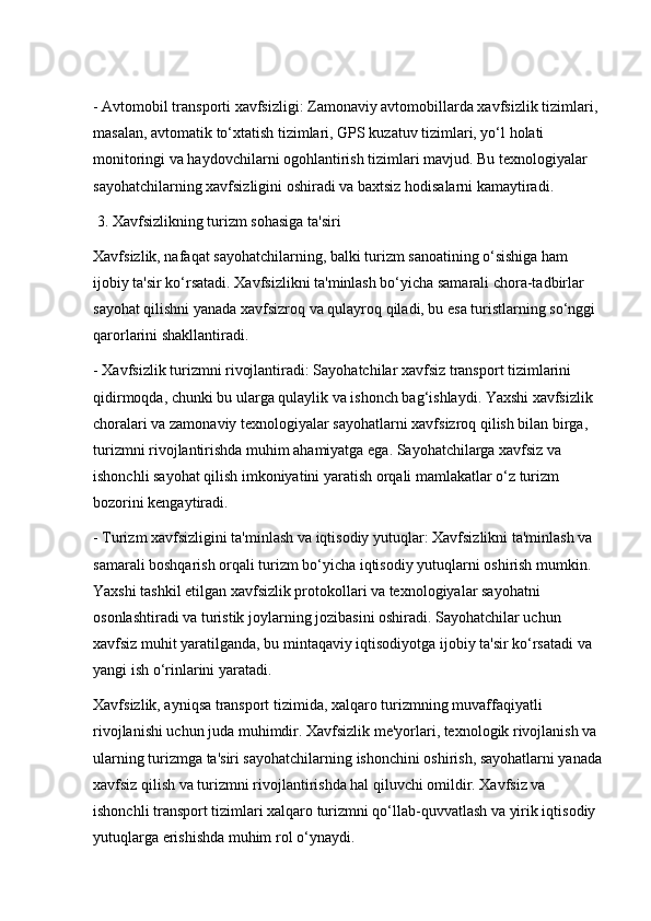 - Avtomobil transporti xavfsizligi: Zamonaviy avtomobillarda xavfsizlik tizimlari, 
masalan, avtomatik to‘xtatish tizimlari, GPS kuzatuv tizimlari, yo‘l holati 
monitoringi va haydovchilarni ogohlantirish tizimlari mavjud. Bu texnologiyalar 
sayohatchilarning xavfsizligini oshiradi va baxtsiz hodisalarni kamaytiradi.
 3. Xavfsizlikning turizm sohasiga ta'siri
Xavfsizlik, nafaqat sayohatchilarning, balki turizm sanoatining o‘sishiga ham 
ijobiy ta'sir ko‘rsatadi. Xavfsizlikni ta'minlash bo‘yicha samarali chora-tadbirlar 
sayohat qilishni yanada xavfsizroq va qulayroq qiladi, bu esa turistlarning so‘nggi 
qarorlarini shakllantiradi.
- Xavfsizlik turizmni rivojlantiradi: Sayohatchilar xavfsiz transport tizimlarini 
qidirmoqda, chunki bu ularga qulaylik va ishonch bag‘ishlaydi. Yaxshi xavfsizlik 
choralari va zamonaviy texnologiyalar sayohatlarni xavfsizroq qilish bilan birga, 
turizmni rivojlantirishda muhim ahamiyatga ega. Sayohatchilarga xavfsiz va 
ishonchli sayohat qilish imkoniyatini yaratish orqali mamlakatlar o‘z turizm 
bozorini kengaytiradi.
- Turizm xavfsizligini ta'minlash va iqtisodiy yutuqlar: Xavfsizlikni ta'minlash va 
samarali boshqarish orqali turizm bo‘yicha iqtisodiy yutuqlarni oshirish mumkin. 
Yaxshi tashkil etilgan xavfsizlik protokollari va texnologiyalar sayohatni 
osonlashtiradi va turistik joylarning jozibasini oshiradi. Sayohatchilar uchun 
xavfsiz muhit yaratilganda, bu mintaqaviy iqtisodiyotga ijobiy ta'sir ko‘rsatadi va 
yangi ish o‘rinlarini yaratadi.
Xavfsizlik, ayniqsa transport tizimida, xalqaro turizmning muvaffaqiyatli 
rivojlanishi uchun juda muhimdir. Xavfsizlik me'yorlari, texnologik rivojlanish va 
ularning turizmga ta'siri sayohatchilarning ishonchini oshirish, sayohatlarni yanada
xavfsiz qilish va turizmni rivojlantirishda hal qiluvchi omildir. Xavfsiz va 
ishonchli transport tizimlari xalqaro turizmni qo‘llab-quvvatlash va yirik iqtisodiy 
yutuqlarga erishishda muhim rol o‘ynaydi. 