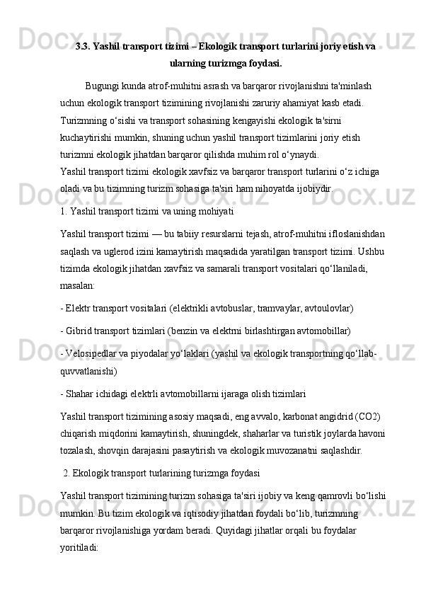 3.3. Yashil transport tizimi – Ekologik transport turlarini joriy etish va
ularning turizmga foydasi.
Bugungi kunda atrof-muhitni asrash va barqaror rivojlanishni ta'minlash 
uchun ekologik transport tizimining rivojlanishi zaruriy ahamiyat kasb etadi. 
Turizmning o‘sishi va transport sohasining kengayishi ekologik ta'sirni 
kuchaytirishi mumkin, shuning uchun yashil transport tizimlarini joriy etish 
turizmni ekologik jihatdan barqaror qilishda muhim rol o‘ynaydi.                            
Yashil transport tizimi ekologik xavfsiz va barqaror transport turlarini o‘z ichiga 
oladi va bu tizimning turizm sohasiga ta'siri ham nihoyatda ijobiydir.
1. Yashil transport tizimi va uning mohiyati
Yashil transport tizimi — bu tabiiy resurslarni tejash, atrof-muhitni ifloslanishdan 
saqlash va uglerod izini kamaytirish maqsadida yaratilgan transport tizimi. Ushbu 
tizimda ekologik jihatdan xavfsiz va samarali transport vositalari qo‘llaniladi, 
masalan:
- Elektr transport vositalari (elektrikli avtobuslar, tramvaylar, avtoulovlar)
- Gibrid transport tizimlari (benzin va elektrni birlashtirgan avtomobillar)
- Velosipedlar va piyodalar yo‘laklari (yashil va ekologik transportning qo‘llab-
quvvatlanishi)
- Shahar ichidagi elektrli avtomobillarni ijaraga olish tizimlari
Yashil transport tizimining asosiy maqsadi, eng avvalo, karbonat angidrid (CO2) 
chiqarish miqdorini kamaytirish, shuningdek, shaharlar va turistik joylarda havoni 
tozalash, shovqin darajasini pasaytirish va ekologik muvozanatni saqlashdir.
 2. Ekologik transport turlarining turizmga foydasi
Yashil transport tizimining turizm sohasiga ta'siri ijobiy va keng qamrovli bo‘lishi 
mumkin. Bu tizim ekologik va iqtisodiy jihatdan foydali bo‘lib, turizmning 
barqaror rivojlanishiga yordam beradi. Quyidagi jihatlar orqali bu foydalar 
yoritiladi: