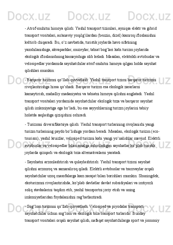 - Atrof-muhitni himoya qilish: Yashil transport tizimlari, ayniqsa elektr va gibrid 
transport vositalari, an'anaviy yoqilg‘ilardan (benzin, dizel) kamroq ifloslanishni 
keltirib chiqaradi. Bu, o‘z navbatida, turistik joylarda havo sifatining 
yaxshilanishiga, akvaparklar, muzeylar, tabiat bog‘lari kabi turizm joylarida 
ekologik ifloslanishning kamayishiga olib keladi. Masalan, elektrikli avtobuslar va 
velosipedlar yordamida sayohatchilar atrof-muhitni himoya qilgan holda sayohat 
qilishlari mumkin.
- Barqaror turizmni qo‘llab-quvvatlash: Yashil transport tizimi barqaror turizmni 
rivojlantirishga hissa qo‘shadi. Barqaror turizm esa ekologik zararlarni 
kamaytirish, mahalliy madaniyatni va tabiatni himoya qilishni anglatadi. Yashil 
transport vositalari yordamida sayohatchilar ekologik toza va barqaror sayohat 
qilish imkoniyatiga ega bo‘ladi, bu esa sayyohlarning turizm joylarini tabiiy 
holatda saqlashga qiziqishini oshiradi.
- Turizmni diversifikatsiya qilish: Yashil transport turlarining rivojlanishi yangi 
turizm turlarining paydo bo‘lishiga yordam beradi. Masalan, ekologik turizm (eco-
tourism), yashil kruizlar, velosiped turizmi kabi yangi yo‘nalishlar mavjud. Elektrli
avtobuslar va velosipedlar bilan amalga oshiriladigan sayohatlar ko‘plab turistik 
joylarda qiziqarli va ekologik toza alternativalarni yaratadi.
- Sayohatni arzonlashtirish va qulaylashtirish: Yashil transport tizimi sayohat 
qilishni arzonroq va samaraliroq qiladi. Elektrli avtobuslar va tramvaylar orqali 
sayohatchilar uzoq masofalarga kam xarajat bilan borishlari mumkin. Shuningdek, 
ekoturizmni rivojlantirishda, ko‘plab davlatlar davlat subsidiyalari va imtiyozli 
soliq stavkalarini taqdim etib, yashil transportni joriy etish va uning 
imkoniyatlaridan foydalanishni rag‘batlantiradi.
- Sog‘lom turizmni qo‘llab-quvvatlash: Velosiped va piyodalar transporti 
sayohatchilar uchun sog‘lom va ekologik toza transport turlaridir. Bunday 
transport vositalari orqali sayohat qilish, nafaqat sayohatchilarga sport va jismoniy  