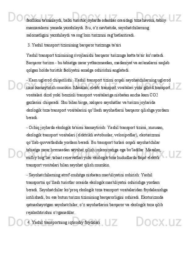 faollikni ta'minlaydi, balki turistik joylarda odamlar orasidagi toza havoni, tabiiy 
manzaralarni yanada yaxshilaydi. Bu, o‘z navbatida, sayohatchilarning 
salomatligini yaxshilaydi va sog‘lom turizmni rag‘batlantiradi.
 3. Yashil transport tizimining barqaror turizmga ta'siri
Yashil transport tizimining rivojlanishi barqaror turizmga katta ta'sir ko‘rsatadi. 
Barqaror turizm - bu tabiatga zarar yetkazmasdan, madaniyat va an'analarni saqlab 
qolgan holda turistik faoliyatni amalga oshirishni anglatadi.
- Kam uglerod chiqarilishi: Yashil transport tizimi orqali sayohatchilarning uglerod
izini kamaytirish mumkin. Masalan, elektr transport vositalari yoki gibrid transport
vositalari dizel yoki benzinli transport vositalariga nisbatan ancha kam CO2 
gazlarini chiqaradi. Shu bilan birga, xalqaro sayohatlar va turizm joylarida 
ekologik toza transport vositalarini qo‘llash sayohatlarni barqaror qilishga yordam 
beradi.
- Ochiq joylarda ekologik ta'sirni kamaytirish: Yashil transport tizimi, xususan, 
ekologik transport vositalari (elektrikli avtobuslar, velosipedlar), ekoturizmni 
qo‘llab-quvvatlashda yordam beradi. Bu transport turlari orqali sayohatchilar 
tabiatga zarar bermasdan sayohat qilish imkoniyatiga ega bo‘ladilar. Masalan, 
milliy bog‘lar, tabiat rezervatlari yoki ekologik toza hududlarda faqat elektrli 
transport vositalari bilan sayohat qilish mumkin.
- Sayohatchilarning atrof-muhitga nisbatan mas'uliyatini oshirish: Yashil 
transportni qo‘llash turistlar orasida ekologik mas'uliyatni oshirishga yordam 
beradi. Sayohatchilar ko‘proq ekologik toza transport vositalaridan foydalanishga 
intilishadi, bu esa butun turizm tizimining barqarorligini oshiradi. Ekoturizmda 
qatnashayotgan sayohatchilar, o‘z sayohatlarini barqaror va ekologik toza qilib 
rejalashtirishni o‘rganadilar.
 4. Yashil transportning iqtisodiy foydalari
