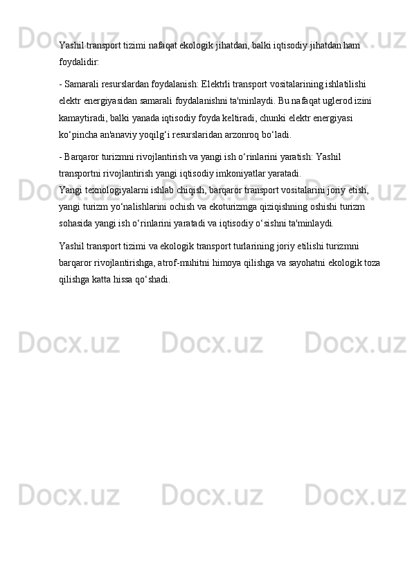 Yashil transport tizimi nafaqat ekologik jihatdan, balki iqtisodiy jihatdan ham 
foydalidir:
- Samarali resurslardan foydalanish: Elektrli transport vositalarining ishlatilishi 
elektr energiyasidan samarali foydalanishni ta'minlaydi. Bu nafaqat uglerod izini 
kamaytiradi, balki yanada iqtisodiy foyda keltiradi, chunki elektr energiyasi 
ko‘pincha an'anaviy yoqilg‘i resurslaridan arzonroq bo‘ladi.
- Barqaror turizmni rivojlantirish va yangi ish o‘rinlarini yaratish: Yashil 
transportni rivojlantirish yangi iqtisodiy imkoniyatlar yaratadi.                                 
Yangi texnologiyalarni ishlab chiqish, barqaror transport vositalarini joriy etish, 
yangi turizm yo‘nalishlarini ochish va ekoturizmga qiziqishning oshishi turizm 
sohasida yangi ish o‘rinlarini yaratadi va iqtisodiy o‘sishni ta'minlaydi.
Yashil transport tizimi va ekologik transport turlarining joriy etilishi turizmni 
barqaror rivojlantirishga, atrof-muhitni himoya qilishga va sayohatni ekologik toza
qilishga katta hissa qo‘shadi.