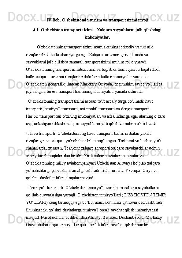 IV Bob. O‘zbekistonda turizm va transport tizimi rivoji
4.1. O'zbekiston transport tizimi – Xalqaro sayyohlarni jalb qilishdagi
imkoniyatlar.
O‘zbekistonning transport tizimi mamlakatning iqtisodiy va turistik 
rivojlanishida katta ahamiyatga ega. Xalqaro turizmning rivojlanishi va 
sayyohlarni jalb qilishda samarali transport tizimi muhim rol o‘ynaydi. 
O‘zbekistonning transport infratuzilmasi va logistika tarmoqlari nafaqat ichki, 
balki xalqaro turizmni rivojlantirishda ham katta imkoniyatlar yaratadi. 
O‘zbekiston geografik jihatdan Markaziy Osiyoda, eng muhim savdo yo‘llarida 
joylashgan, bu esa transport tizimining ahamiyatini yanada oshiradi.
  O‘zbekistonning transport tizimi asosan to‘rt asosiy turga bo‘linadi: havo 
transporti, temiryo‘l transporti, avtomobil transporti va dengiz transporti.           
Har bir transport turi o‘zining imkoniyatlari va afzalliklariga ega, ularning o‘zaro 
uyg‘unlashgan ishlashi xalqaro sayyohlarni jalb qilishda muhim o‘rin tutadi.
- Havo transporti: O‘zbekistonning havo transporti tizimi nisbatan yaxshi 
rivojlangan va xalqaro yo‘nalishlar bilan bog‘langan. Toshkent va boshqa yirik 
shaharlarda, xususan, Toshkent xalqaro aeroporti xalqaro sayohatchilar uchun 
asosiy kirish nuqtalaridan biridir. Yirik xalqaro aviakompaniyalar va 
O‘zbekistonning milliy aviakompaniyasi Uzbekistan Airways ko‘plab xalqaro 
yo‘nalishlarga parvozlarni amalga oshiradi. Bular orasida Yevropa, Osiyo va 
qo‘shni davlatlar bilan aloqalar mavjud.
- Temiryo‘l transporti: O‘zbekiston temiryo‘l tizimi ham xalqaro sayohatlarni 
qo‘llab-quvvatlashga yaroqli. O‘zbekiston temiryo‘llari (O‘ZBEKISTON TEMIR 
YO‘LLARI) keng tarmoqqa ega bo‘lib, mamlakat ichki qatnovni osonlashtiradi. 
Shuningdek, qo‘shni davlatlarga temiryo‘l orqali sayohat qilish imkoniyatlari 
mavjud. Misol uchun, Toshkentdan Almaty, Bishkek, Dushanbe kabi Markaziy 
Osiyo shaharlariga temiryo‘l orqali osonlik bilan sayohat qilish mumkin. 