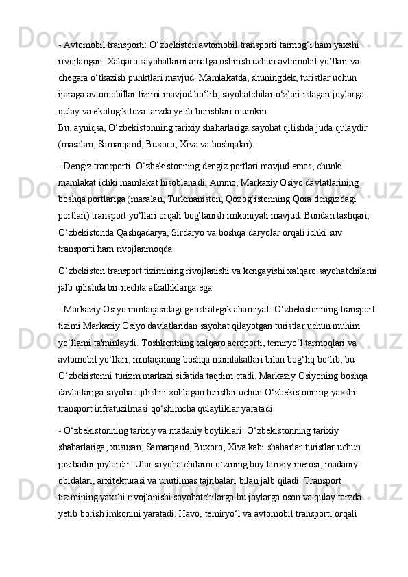 - Avtomobil transporti: O‘zbekiston avtomobil transporti tarmog‘i ham yaxshi 
rivojlangan. Xalqaro sayohatlarni amalga oshirish uchun avtomobil yo‘llari va 
chegara o‘tkazish punktlari mavjud. Mamlakatda, shuningdek, turistlar uchun 
ijaraga avtomobillar tizimi mavjud bo‘lib, sayohatchilar o‘zlari istagan joylarga 
qulay va ekologik toza tarzda yetib borishlari mumkin.                                             
Bu, ayniqsa, O‘zbekistonning tarixiy shaharlariga sayohat qilishda juda qulaydir    
(masalan, Samarqand, Buxoro, Xiva va boshqalar).
- Dengiz transporti: O‘zbekistonning dengiz portlari mavjud emas, chunki 
mamlakat ichki mamlakat hisoblanadi. Ammo, Markaziy Osiyo davlatlarining 
boshqa portlariga (masalan, Turkmaniston, Qozog‘istonning Qora dengizdagi 
portlari) transport yo‘llari orqali bog‘lanish imkoniyati mavjud. Bundan tashqari, 
O‘zbekistonda Qashqadarya, Sirdaryo va boshqa daryolar orqali ichki suv 
transporti ham rivojlanmoqda
O‘zbekiston transport tizimining rivojlanishi va kengayishi xalqaro sayohatchilarni
jalb qilishda bir nechta afzalliklarga ega:
- Markaziy Osiyo mintaqasidagi geostrategik ahamiyat: O‘zbekistonning transport 
tizimi Markaziy Osiyo davlatlaridan sayohat qilayotgan turistlar uchun muhim 
yo‘llarni ta'minlaydi. Toshkentning xalqaro aeroporti, temiryo‘l tarmoqlari va 
avtomobil yo‘llari, mintaqaning boshqa mamlakatlari bilan bog‘liq bo‘lib, bu 
O‘zbekistonni turizm markazi sifatida taqdim etadi. Markaziy Osiyoning boshqa 
davlatlariga sayohat qilishni xohlagan turistlar uchun O‘zbekistonning yaxshi 
transport infratuzilmasi qo‘shimcha qulayliklar yaratadi.
- O‘zbekistonning tarixiy va madaniy boyliklari: O‘zbekistonning tarixiy 
shaharlariga, xususan, Samarqand, Buxoro, Xiva kabi shaharlar turistlar uchun 
jozibador joylardir. Ular sayohatchilarni o‘zining boy tarixiy merosi, madaniy 
obidalari, arxitekturasi va unutilmas tajribalari bilan jalb qiladi. Transport 
tizimining yaxshi rivojlanishi sayohatchilarga bu joylarga oson va qulay tarzda 
yetib borish imkonini yaratadi. Havo, temiryo‘l va avtomobil transporti orqali  