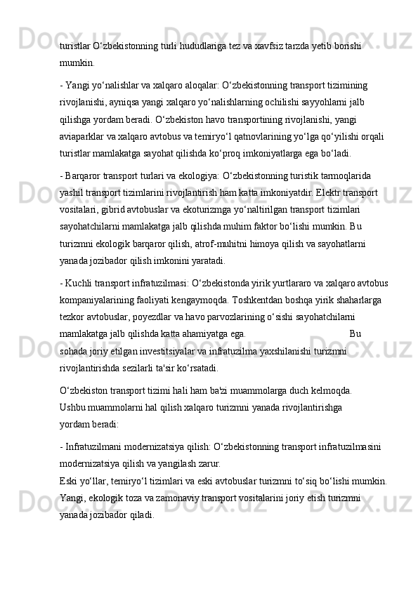 turistlar O‘zbekistonning turli hududlariga tez va xavfsiz tarzda yetib borishi 
mumkin.
- Yangi yo‘nalishlar va xalqaro aloqalar: O‘zbekistonning transport tizimining 
rivojlanishi, ayniqsa yangi xalqaro yo‘nalishlarning ochilishi sayyohlarni jalb 
qilishga yordam beradi. O‘zbekiston havo transportining rivojlanishi, yangi 
aviaparklar va xalqaro avtobus va temiryo‘l qatnovlarining yo‘lga qo‘yilishi orqali 
turistlar mamlakatga sayohat qilishda ko‘proq imkoniyatlarga ega bo‘ladi.
- Barqaror transport turlari va ekologiya: O‘zbekistonning turistik tarmoqlarida 
yashil transport tizimlarini rivojlantirish ham katta imkoniyatdir. Elektr transport 
vositalari, gibrid avtobuslar va ekoturizmga yo‘naltirilgan transport tizimlari 
sayohatchilarni mamlakatga jalb qilishda muhim faktor bo‘lishi mumkin. Bu 
turizmni ekologik barqaror qilish, atrof-muhitni himoya qilish va sayohatlarni 
yanada jozibador qilish imkonini yaratadi.
- Kuchli transport infratuzilmasi: O‘zbekistonda yirik yurtlararo va xalqaro avtobus
kompaniyalarining faoliyati kengaymoqda. Toshkentdan boshqa yirik shaharlarga 
tezkor avtobuslar, poyezdlar va havo parvozlarining o‘sishi sayohatchilarni 
mamlakatga jalb qilishda katta ahamiyatga ega.                                          Bu 
sohada joriy etilgan investitsiyalar va infratuzilma yaxshilanishi turizmni 
rivojlantirishda sezilarli ta'sir ko‘rsatadi.
O‘zbekiston transport tizimi hali ham ba'zi muammolarga duch kelmoqda.              
Ushbu muammolarni hal qilish xalqaro turizmni yanada rivojlantirishga                  
yordam beradi:
- Infratuzilmani modernizatsiya qilish: O‘zbekistonning transport infratuzilmasini 
modernizatsiya qilish va yangilash zarur.                                                                   
Eski yo‘llar, temiryo‘l tizimlari va eski avtobuslar turizmni to‘siq bo‘lishi mumkin.
Yangi, ekologik toza va zamonaviy transport vositalarini joriy etish turizmni 
yanada jozibador qiladi.