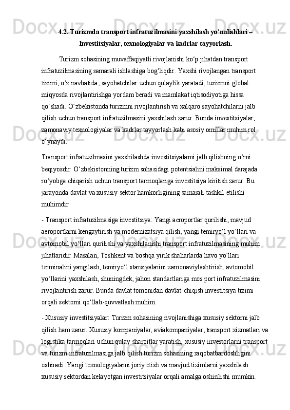 4.2. Turizmda transport infratuzilmasini yaxshilash yo‘nalishlari –
Investitsiyalar, texnologiyalar va kadrlar tayyorlash.
Turizm sohasining muvaffaqiyatli rivojlanishi ko‘p jihatdan transport 
infratuzilmasining samarali ishlashiga bog‘liqdir. Yaxshi rivojlangan transport 
tizimi, o‘z navbatida, sayohatchilar uchun qulaylik yaratadi, turizmni global 
miqyosda rivojlantirishga yordam beradi va mamlakat iqtisodiyotiga hissa 
qo‘shadi. O‘zbekistonda turizmni rivojlantirish va xalqaro sayohatchilarni jalb 
qilish uchun transport infratuzilmasini yaxshilash zarur. Bunda investitsiyalar, 
zamonaviy texnologiyalar va kadrlar tayyorlash kabi asosiy omillar muhim rol 
o‘ynaydi.
Transport infratuzilmasini yaxshilashda investitsiyalarni jalb qilishning o‘rni 
beqiyosdir. O‘zbekistonning turizm sohasidagi potentsialini maksimal darajada 
ro‘yobga chiqarish uchun transport tarmoqlariga investitsiya kiritish zarur. Bu 
jarayonda davlat va xususiy sektor hamkorligining samarali tashkil etilishi 
muhimdir.
- Transport infratuzilmasiga investitsiya: Yangi aeroportlar qurilishi, mavjud 
aeroportlarni kengaytirish va modernizatsiya qilish, yangi temiryo‘l yo‘llari va 
avtomobil yo‘llari qurilishi va yaxshilanishi transport infratuzilmasining muhim 
jihatlaridir. Masalan, Toshkent va boshqa yirik shaharlarda havo yo‘llari 
terminalini yangilash, temiryo‘l stansiyalarini zamonaviylashtirish, avtomobil 
yo‘llarini yaxshilash, shuningdek, jahon standartlariga mos port infratuzilmasini 
rivojlantirish zarur. Bunda davlat tomonidan davlat-chiqish investitsiya tizimi 
orqali sektorni qo‘llab-quvvatlash muhim.
- Xususiy investitsiyalar: Turizm sohasining rivojlanishiga xususiy sektorni jalb 
qilish ham zarur. Xususiy kompaniyalar, aviakompaniyalar, transport xizmatlari va
logistika tarmoqlari uchun qulay sharoitlar yaratish, xususiy investorlarni transport 
va turizm infratuzilmasiga jalb qilish turizm sohasining raqobatbardoshligini 
oshiradi. Yangi texnologiyalarni joriy etish va mavjud tizimlarni yaxshilash 
xususiy sektordan kelayotgan investitsiyalar orqali amalga oshirilishi mumkin. 