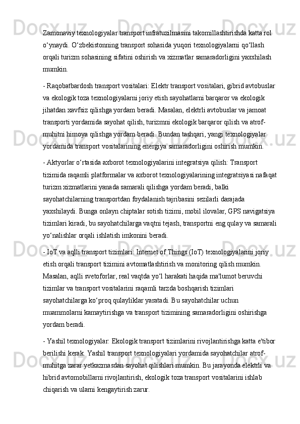 Zamonaviy texnologiyalar transport infratuzilmasini takomillashtirishda katta rol 
o‘ynaydi. O‘zbekistonning transport sohasida yuqori texnologiyalarni qo‘llash 
orqali turizm sohasining sifatini oshirish va xizmatlar samaradorligini yaxshilash 
mumkin.
- Raqobatbardosh transport vositalari: Elektr transport vositalari, gibrid avtobuslar 
va ekologik toza texnologiyalarni joriy etish sayohatlarni barqaror va ekologik 
jihatdan xavfsiz qilishga yordam beradi. Masalan, elektrli avtobuslar va jamoat 
transporti yordamida sayohat qilish, turizmni ekologik barqaror qilish va atrof-
muhitni himoya qilishga yordam beradi. Bundan tashqari, yangi texnologiyalar 
yordamida transport vositalarining energiya samaradorligini oshirish mumkin.
- Aktyorlar o‘rtasida axborot texnologiyalarini integratsiya qilish: Transport 
tizimida raqamli platformalar va axborot texnologiyalarining integratsiyasi nafaqat 
turizm xizmatlarini yanada samarali qilishga yordam beradi, balki 
sayohatchilarning transportdan foydalanish tajribasini sezilarli darajada 
yaxshilaydi. Bunga onlayn chiptalar sotish tizimi, mobil ilovalar, GPS navigatsiya 
tizimlari kiradi, bu sayohatchilarga vaqtni tejash, transportni eng qulay va samarali
yo‘nalishlar orqali ishlatish imkonini beradi.
- IoT va aqlli transport tizimlari: Internet of Things (IoT) texnologiyalarini joriy 
etish orqali transport tizimini avtomatlashtirish va monitoring qilish mumkin. 
Masalan, aqlli svetoforlar, real vaqtda yo‘l harakati haqida ma'lumot beruvchi 
tizimlar va transport vositalarini raqamli tarzda boshqarish tizimlari 
sayohatchilarga ko‘proq qulayliklar yaratadi. Bu sayohatchilar uchun 
muammolarni kamaytirishga va transport tizimining samaradorligini oshirishga 
yordam beradi.
- Yashil texnologiyalar: Ekologik transport tizimlarini rivojlantirishga katta e'tibor 
berilishi kerak. Yashil transport texnologiyalari yordamida sayohatchilar atrof-
muhitga zarar yetkazmasdan sayohat qilishlari mumkin. Bu jarayonda elektrli va 
hibrid avtomobillarni rivojlantirish, ekologik toza transport vositalarini ishlab 
chiqarish va ularni kengaytirish zarur.