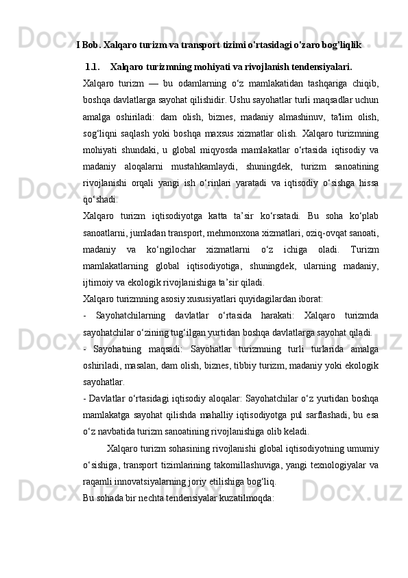 I Bob. Xalqaro turizm va transport tizimi o'rtasidagi o'zaro bog'liqlik
1.1. Xalqaro turizmning mohiyati va rivojlanish tendensiyalari.
Xalqaro   turizm   —   bu   odamlarning   o‘z   mamlakatidan   tashqariga   chiqib,
boshqa davlatlarga sayohat qilishidir. Ushu sayohatlar turli maqsadlar uchun
amalga   oshiriladi:   dam   olish,   biznes,   madaniy   almashinuv,   ta'lim   olish,
sog‘liqni   saqlash   yoki   boshqa   maxsus   xizmatlar   olish.   Xalqaro   turizmning
mohiyati   shundaki,   u   global   miqyosda   mamlakatlar   o‘rtasida   iqtisodiy   va
madaniy   aloqalarni   mustahkamlaydi,   shuningdek,   turizm   sanoatining
rivojlanishi   orqali   yangi   ish   o‘rinlari   yaratadi   va   iqtisodiy   o‘sishga   hissa
qo‘shadi.
Xalqaro   turizm   iqtisodiyotga   katta   ta’sir   ko‘rsatadi.   Bu   soha   ko‘plab
sanoatlarni, jumladan transport, mehmonxona xizmatlari, oziq-ovqat sanoati,
madaniy   va   ko‘ngilochar   xizmatlarni   o‘z   ichiga   oladi.   Turizm
mamlakatlarning   global   iqtisodiyotiga,   shuningdek,   ularning   madaniy,
ijtimoiy va ekologik rivojlanishiga ta’sir qiladi.
Xalqaro turizmning asosiy xususiyatlari quyidagilardan iborat:
-   Sayohatchilarning   davlatlar   o‘rtasida   harakati:   Xalqaro   turizmda
sayohatchilar o‘zining tug‘ilgan yurtidan boshqa davlatlarga sayohat qiladi.
-   Sayohatning   maqsadi:   Sayohatlar   turizmning   turli   turlarida   amalga
oshiriladi, masalan, dam olish, biznes, tibbiy turizm, madaniy yoki ekologik
sayohatlar.
- Davlatlar o‘rtasidagi iqtisodiy aloqalar: Sayohatchilar o‘z yurtidan boshqa
mamlakatga  sayohat   qilishda  mahalliy  iqtisodiyotga   pul  sarflashadi,   bu  esa
o‘z navbatida turizm sanoatining rivojlanishiga olib keladi.
  Xalqaro turizm sohasining rivojlanishi global iqtisodiyotning umumiy
o‘sishiga,   transport   tizimlarining   takomillashuviga,   yangi   texnologiyalar   va
raqamli innovatsiyalarning joriy etilishiga bog‘liq.
Bu sohada bir nechta tendensiyalar kuzatilmoqda: