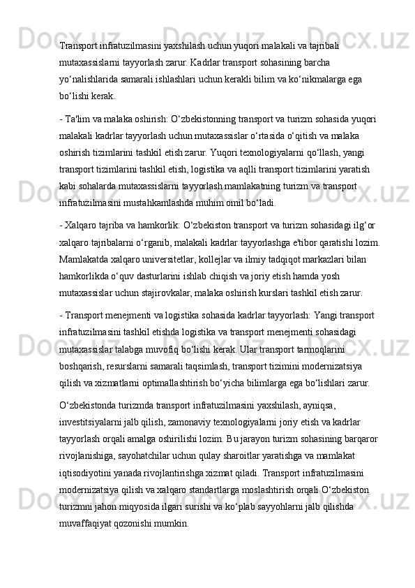 Transport infratuzilmasini yaxshilash uchun yuqori malakali va tajribali 
mutaxassislarni tayyorlash zarur. Kadrlar transport sohasining barcha 
yo‘nalishlarida samarali ishlashlari uchun kerakli bilim va ko‘nikmalarga ega 
bo‘lishi kerak.
- Ta'lim va malaka oshirish: O‘zbekistonning transport va turizm sohasida yuqori 
malakali kadrlar tayyorlash uchun mutaxassislar o‘rtasida o‘qitish va malaka 
oshirish tizimlarini tashkil etish zarur. Yuqori texnologiyalarni qo‘llash, yangi 
transport tizimlarini tashkil etish, logistika va aqlli transport tizimlarini yaratish 
kabi sohalarda mutaxassislarni tayyorlash mamlakatning turizm va transport 
infratuzilmasini mustahkamlashda muhim omil bo‘ladi.
- Xalqaro tajriba va hamkorlik: O‘zbekiston transport va turizm sohasidagi ilg‘or 
xalqaro tajribalarni o‘rganib, malakali kadrlar tayyorlashga e'tibor qaratishi lozim. 
Mamlakatda xalqaro universitetlar, kollejlar va ilmiy tadqiqot markazlari bilan 
hamkorlikda o‘quv dasturlarini ishlab chiqish va joriy etish hamda yosh 
mutaxassislar uchun stajirovkalar, malaka oshirish kurslari tashkil etish zarur.
- Transport menejmenti va logistika sohasida kadrlar tayyorlash: Yangi transport 
infratuzilmasini tashkil etishda logistika va transport menejmenti sohasidagi 
mutaxassislar talabga muvofiq bo‘lishi kerak. Ular transport tarmoqlarini 
boshqarish, resurslarni samarali taqsimlash, transport tizimini modernizatsiya 
qilish va xizmatlarni optimallashtirish bo‘yicha bilimlarga ega bo‘lishlari zarur.
O‘zbekistonda turizmda transport infratuzilmasini yaxshilash, ayniqsa, 
investitsiyalarni jalb qilish, zamonaviy texnologiyalarni joriy etish va kadrlar 
tayyorlash orqali amalga oshirilishi lozim. Bu jarayon turizm sohasining barqaror 
rivojlanishiga, sayohatchilar uchun qulay sharoitlar yaratishga va mamlakat 
iqtisodiyotini yanada rivojlantirishga xizmat qiladi. Transport infratuzilmasini 
modernizatsiya qilish va xalqaro standartlarga moslashtirish orqali O‘zbekiston 
turizmni jahon miqyosida ilgari surishi va ko‘plab sayyohlarni jalb qilishda 
muvaffaqiyat qozonishi mumkin. 