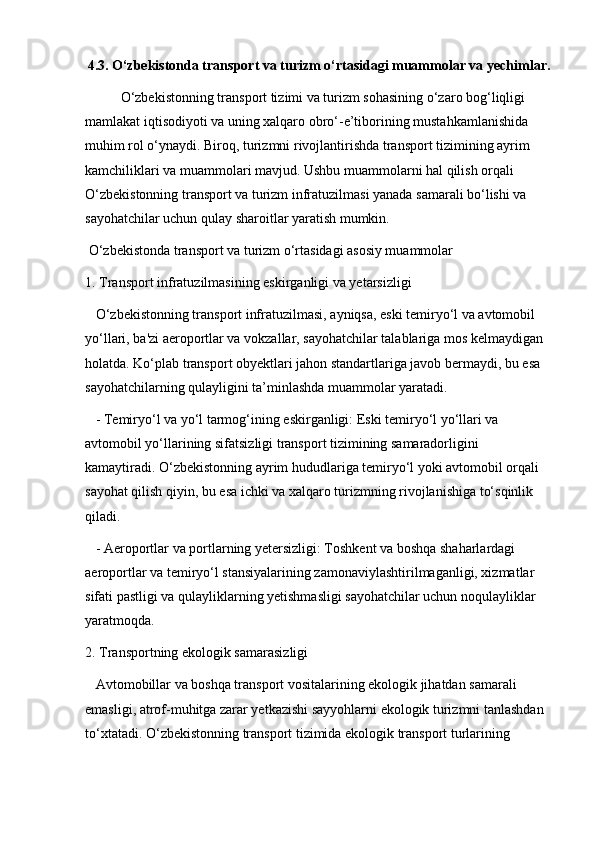 4.3. O‘zbekistonda transport va turizm o‘rtasidagi muammolar va yechimlar.
O‘zbekistonning transport tizimi va turizm sohasining o‘zaro bog‘liqligi 
mamlakat iqtisodiyoti va uning xalqaro obro‘-e’tiborining mustahkamlanishida 
muhim rol o‘ynaydi. Biroq, turizmni rivojlantirishda transport tizimining ayrim 
kamchiliklari va muammolari mavjud. Ushbu muammolarni hal qilish orqali 
O‘zbekistonning transport va turizm infratuzilmasi yanada samarali bo‘lishi va 
sayohatchilar uchun qulay sharoitlar yaratish mumkin. 
 O‘zbekistonda transport va turizm o‘rtasidagi asosiy muammolar
1. Transport infratuzilmasining eskirganligi va yetarsizligi  
   O‘zbekistonning transport infratuzilmasi, ayniqsa, eski temiryo‘l va avtomobil 
yo‘llari, ba'zi aeroportlar va vokzallar, sayohatchilar talablariga mos kelmaydigan 
holatda. Ko‘plab transport obyektlari jahon standartlariga javob bermaydi, bu esa 
sayohatchilarning qulayligini ta’minlashda muammolar yaratadi.
   - Temiryo‘l va yo‘l tarmog‘ining eskirganligi: Eski temiryo‘l yo‘llari va 
avtomobil yo‘llarining sifatsizligi transport tizimining samaradorligini 
kamaytiradi. O‘zbekistonning ayrim hududlariga temiryo‘l yoki avtomobil orqali 
sayohat qilish qiyin, bu esa ichki va xalqaro turizmning rivojlanishiga to‘sqinlik 
qiladi.
   - Aeroportlar va portlarning yetersizligi: Toshkent va boshqa shaharlardagi 
aeroportlar va temiryo‘l stansiyalarining zamonaviylashtirilmaganligi, xizmatlar 
sifati pastligi va qulayliklarning yetishmasligi sayohatchilar uchun noqulayliklar 
yaratmoqda.
2. Transportning ekologik samarasizligi  
   Avtomobillar va boshqa transport vositalarining ekologik jihatdan samarali 
emasligi, atrof-muhitga zarar yetkazishi sayyohlarni ekologik turizmni tanlashdan 
to‘xtatadi. O‘zbekistonning transport tizimida ekologik transport turlarining  