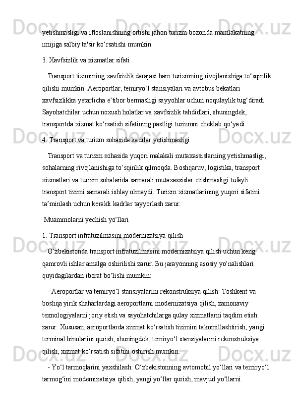 yetishmasligi va ifloslanishning ortishi jahon turizm bozorida mamlakatning 
imijiga salbiy ta'sir ko‘rsatishi mumkin.
3. Xavfsizlik va xizmatlar sifati  
   Transport tizimining xavfsizlik darajasi ham turizmning rivojlanishiga to‘sqinlik 
qilishi mumkin. Aeroportlar, temiryo‘l stansiyalari va avtobus bekatlari 
xavfsizlikka yetarlicha e’tibor bermasligi sayyohlar uchun noqulaylik tug‘diradi. 
Sayohatchilar uchun noxush holatlar va xavfsizlik tahdidlari, shuningdek, 
transportda xizmat ko‘rsatish sifatining pastligi turizmni cheklab qo‘yadi.
4. Transport va turizm sohasida kadrlar yetishmasligi  
   Transport va turizm sohasida yuqori malakali mutaxassislarning yetishmasligi, 
sohalarning rivojlanishiga to‘sqinlik qilmoqda. Boshqaruv, logistika, transport 
xizmatlari va turizm sohalarida samarali mutaxassislar etishmasligi tufayli 
transport tizimi samarali ishlay olmaydi. Turizm xizmatlarining yuqori sifatini 
ta’minlash uchun kerakli kadrlar tayyorlash zarur.
 Muammolarni yechish yo‘llari
1. Transport infratuzilmasini modernizatsiya qilish  
   O‘zbekistonda transport infratuzilmasini modernizatsiya qilish uchun keng 
qamrovli ishlar amalga oshirilishi zarur. Bu jarayonning asosiy yo‘nalishlari 
quyidagilardan iborat bo‘lishi mumkin:
   - Aeroportlar va temiryo‘l stansiyalarini rekonstruksiya qilish: Toshkent va 
boshqa yirik shaharlardagi aeroportlarni modernizatsiya qilish, zamonaviy 
texnologiyalarni joriy etish va sayohatchilarga qulay xizmatlarni taqdim etish 
zarur. Xususan, aeroportlarda xizmat ko‘rsatish tizimini takomillashtirish, yangi 
terminal binolarini qurish, shuningdek, temiryo‘l stansiyalarini rekonstruksiya 
qilish, xizmat ko‘rsatish sifatini oshirish mumkin.
   - Yo‘l tarmoqlarini yaxshilash: O‘zbekistonning avtomobil yo‘llari va temiryo‘l 
tarmog‘ini modernizatsiya qilish, yangi yo‘llar qurish, mavjud yo‘llarni  