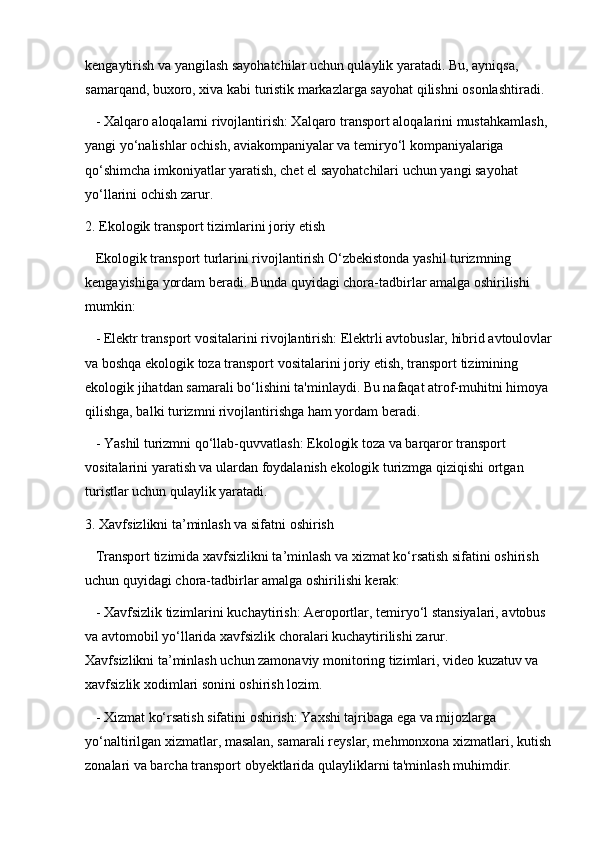 kengaytirish va yangilash sayohatchilar uchun qulaylik yaratadi. Bu, ayniqsa, 
samarqand, buxoro, xiva kabi turistik markazlarga sayohat qilishni osonlashtiradi.
   - Xalqaro aloqalarni rivojlantirish: Xalqaro transport aloqalarini mustahkamlash, 
yangi yo‘nalishlar ochish, aviakompaniyalar va temiryo‘l kompaniyalariga 
qo‘shimcha imkoniyatlar yaratish, chet el sayohatchilari uchun yangi sayohat 
yo‘llarini ochish zarur.
2. Ekologik transport tizimlarini joriy etish  
   Ekologik transport turlarini rivojlantirish O‘zbekistonda yashil turizmning 
kengayishiga yordam beradi. Bunda quyidagi chora-tadbirlar amalga oshirilishi 
mumkin:
   - Elektr transport vositalarini rivojlantirish: Elektrli avtobuslar, hibrid avtoulovlar
va boshqa ekologik toza transport vositalarini joriy etish, transport tizimining 
ekologik jihatdan samarali bo‘lishini ta'minlaydi. Bu nafaqat atrof-muhitni himoya 
qilishga, balki turizmni rivojlantirishga ham yordam beradi.
   - Yashil turizmni qo‘llab-quvvatlash: Ekologik toza va barqaror transport 
vositalarini yaratish va ulardan foydalanish ekologik turizmga qiziqishi ortgan 
turistlar uchun qulaylik yaratadi.
3. Xavfsizlikni ta’minlash va sifatni oshirish  
   Transport tizimida xavfsizlikni ta’minlash va xizmat ko‘rsatish sifatini oshirish 
uchun quyidagi chora-tadbirlar amalga oshirilishi kerak:
   - Xavfsizlik tizimlarini kuchaytirish: Aeroportlar, temiryo‘l stansiyalari, avtobus 
va avtomobil yo‘llarida xavfsizlik choralari kuchaytirilishi zarur.                             
Xavfsizlikni ta’minlash uchun zamonaviy monitoring tizimlari, video kuzatuv va 
xavfsizlik xodimlari sonini oshirish lozim.
   - Xizmat ko‘rsatish sifatini oshirish: Yaxshi tajribaga ega va mijozlarga 
yo‘naltirilgan xizmatlar, masalan, samarali reyslar, mehmonxona xizmatlari, kutish
zonalari va barcha transport obyektlarida qulayliklarni ta'minlash muhimdir. 