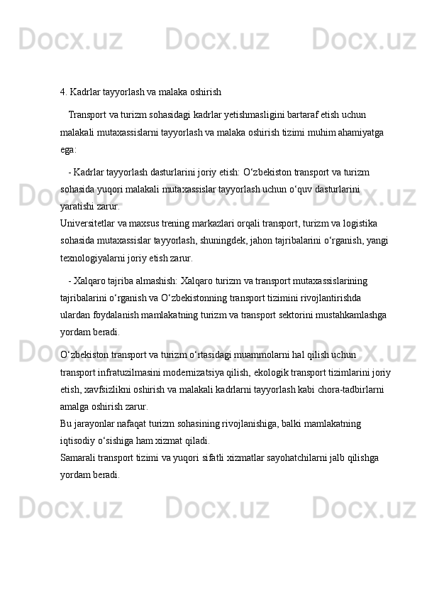 4. Kadrlar tayyorlash va malaka oshirish  
   Transport va turizm sohasidagi kadrlar yetishmasligini bartaraf etish uchun 
malakali mutaxassislarni tayyorlash va malaka oshirish tizimi muhim ahamiyatga 
ega:
   - Kadrlar tayyorlash dasturlarini joriy etish: O‘zbekiston transport va turizm 
sohasida yuqori malakali mutaxassislar tayyorlash uchun o‘quv dasturlarini 
yaratishi zarur.                                                                                                             
Universitetlar va maxsus trening markazlari orqali transport, turizm va logistika 
sohasida mutaxassislar tayyorlash, shuningdek, jahon tajribalarini o‘rganish, yangi 
texnologiyalarni joriy etish zarur.
   - Xalqaro tajriba almashish: Xalqaro turizm va transport mutaxassislarining 
tajribalarini o‘rganish va O‘zbekistonning transport tizimini rivojlantirishda 
ulardan foydalanish mamlakatning turizm va transport sektorini mustahkamlashga 
yordam beradi.
O‘zbekiston transport va turizm o‘rtasidagi muammolarni hal qilish uchun 
transport infratuzilmasini modernizatsiya qilish, ekologik transport tizimlarini joriy
etish, xavfsizlikni oshirish va malakali kadrlarni tayyorlash kabi chora-tadbirlarni 
amalga oshirish zarur.                                                                                                  
Bu jarayonlar nafaqat turizm sohasining rivojlanishiga, balki mamlakatning 
iqtisodiy o‘sishiga ham xizmat qiladi.                                                                         
Samarali transport tizimi va yuqori sifatli xizmatlar sayohatchilarni jalb qilishga 
yordam beradi. 