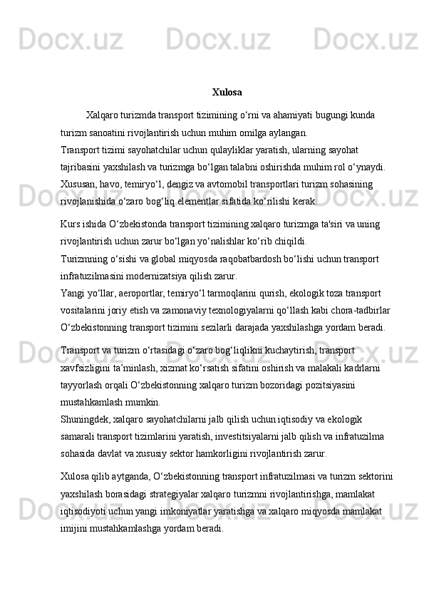 Xulosa
Xalqaro turizmda transport tizimining o‘rni va ahamiyati bugungi kunda 
turizm sanoatini rivojlantirish uchun muhim omilga aylangan.                                  
Transport tizimi sayohatchilar uchun qulayliklar yaratish, ularning sayohat 
tajribasini yaxshilash va turizmga bo‘lgan talabni oshirishda muhim rol o‘ynaydi. 
Xususan, havo, temiryo‘l, dengiz va avtomobil transportlari turizm sohasining 
rivojlanishida o‘zaro bog‘liq elementlar sifatida ko‘rilishi kerak.
Kurs ishida O‘zbekistonda transport tizimining xalqaro turizmga ta'siri va uning 
rivojlantirish uchun zarur bo‘lgan yo‘nalishlar ko‘rib chiqildi.                                  
Turizmning o‘sishi va global miqyosda raqobatbardosh bo‘lishi uchun transport 
infratuzilmasini modernizatsiya qilish zarur.                                                              
Yangi yo‘llar, aeroportlar, temiryo‘l tarmoqlarini qurish, ekologik toza transport 
vositalarini joriy etish va zamonaviy texnologiyalarni qo‘llash kabi chora-tadbirlar 
O‘zbekistonning transport tizimini sezilarli darajada yaxshilashga yordam beradi.
Transport va turizm o‘rtasidagi o‘zaro bog‘liqlikni kuchaytirish, transport 
xavfsizligini ta’minlash, xizmat ko‘rsatish sifatini oshirish va malakali kadrlarni 
tayyorlash orqali O‘zbekistonning xalqaro turizm bozoridagi pozitsiyasini 
mustahkamlash mumkin.                                                                                           
Shuningdek, xalqaro sayohatchilarni jalb qilish uchun iqtisodiy va ekologik 
samarali transport tizimlarini yaratish, investitsiyalarni jalb qilish va infratuzilma 
sohasida davlat va xususiy sektor hamkorligini rivojlantirish zarur.
Xulosa qilib aytganda, O‘zbekistonning transport infratuzilmasi va turizm sektorini
yaxshilash borasidagi strategiyalar xalqaro turizmni rivojlantirishga, mamlakat 
iqtisodiyoti uchun yangi imkoniyatlar yaratishga va xalqaro miqyosda mamlakat 
imijini mustahkamlashga yordam beradi.                                                                     