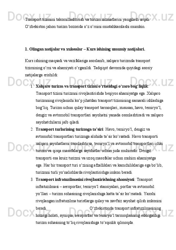 Transport tizimini takomillashtirish va turizm xizmatlarini yangilash orqali 
O‘zbekiston jahon turizm bozorida o‘z o‘rnini mustahkamlashi mumkin.
1. Olingan natijalar va xulosalar – Kurs ishining umumiy natijalari.
Kurs ishining maqsadi va vazifalariga asoslanib, xalqaro turizmda transport 
tizimining o‘rni va ahamiyati o‘rganildi.  Tadqiqot davomida quyidagi asosiy 
natijalarga erishildi:
1. Xalqaro turizm va transport tizimi o‘rtasidagi o‘zaro bog‘liqlik : 
Transport tizimi turizmni rivojlantirishda beqiyos ahamiyatga ega. Xalqaro 
turizmning rivojlanishi ko‘p jihatdan transport tizimining samarali ishlashiga
bog‘liq. Turizm uchun qulay transport tarmoqlari, xususan, havo, temiryo‘l, 
dengiz va avtomobil transportlari sayohatni yanada osonlashtiradi va xalqaro
sayohatchilarni jalb qiladi.
2. Transport turlarining turizmga ta’siri : Havo, temiryo‘l, dengiz va 
avtomobil transportlari turizmga alohida ta’sir ko‘rsatadi. Havo transporti 
xalqaro sayohatlarni osonlashtirsa, temiryo‘l va avtomobil transportlari ichki
turizm va qisqa masofalarga sayohatlar uchun juda muhimdir. Dengiz 
transporti esa kruiz turizmi va uzoq masofalar uchun muhim ahamiyatga 
ega. Har bir transport turi o‘zining afzalliklari va kamchiliklariga ega bo‘lib,
turizmni turli yo‘nalishlarda rivojlantirishga imkon beradi.
3. Transport infratuzilmasini rivojlantirishning ahamiyati : Transport 
infratuzilmasi – aeroportlar, temiryo‘l stansiyalari, portlar va avtomobil 
yo‘llari – turizm sohasining rivojlanishiga katta ta’sir ko‘rsatadi. Yaxshi 
rivojlangan infratuzilma turistlarga qulay va xavfsiz sayohat qilish imkonini 
beradi.                                         O‘zbekistonda transport infratuzilmasining 
hozirgi holati, ayniqsa, aeroportlar va temiryo‘l tarmoqlarining eskirganligi 
turizm sohasining to‘liq rivojlanishiga to‘sqinlik qilmoqda. 