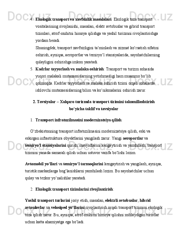 4. Ekologik transport va xavfsizlik masalalari : Ekologik toza transport 
vositalarining rivojlanishi, masalan, elektr avtobuslar va gibrid transport 
tizimlari, atrof-muhitni himoya qilishga va yashil turizmni rivojlantirishga 
yordam beradi.                                                                                                   
Shuningdek, transport xavfsizligini ta’minlash va xizmat ko‘rsatish sifatini 
oshirish, ayniqsa, aeroportlar va temiryo‘l stansiyalarida, sayohatchilarning 
qulayligini oshirishga imkon yaratadi.
5. Kadrlar tayyorlash va malaka oshirish : Transport va turizm sohasida 
yuqori malakali mutaxassislarning yetishmasligi ham muammo bo‘lib 
qolmoqda. Kadrlar tayyorlash va malaka oshirish tizimi orqali sohalarda 
ishlovchi mutaxassislarning bilim va ko‘nikmalarini oshirish zarur.
2. Tavsiyalar – Xalqaro turizmda transport tizimini takomillashtirish
bo‘yicha taklif va tavsiyalar
1. Transport infratuzilmasini modernizatsiya qilish :
O‘zbekistonning transport infratuzilmasini modernizatsiya qilish, eski va 
eskirgan infrastruktura obyektlarini yangilash zarur. Yangi  aeroportlar  va 
temiryo‘l stansiyalarini  qurish, mavjudlarini kengaytirish va yaxshilash, transport
tizimini yanada samarali qilish uchun ustuvor vazifa bo‘lishi lozim.
Avtomobil yo‘llari  va  temiryo‘l tarmoqlarini  kengaytirish va yangilash, ayniqsa,
turistik markazlarga bog‘lanishlarni yaxshilash lozim. Bu sayohatchilar uchun 
qulay va tezkor yo‘nalishlar yaratadi.
2. Ekologik transport tizimlarini rivojlantirish :
Yashil transport turlarini  joriy etish, masalan,  elektrli avtobuslar ,  hibrid 
avtoulovlar  va  velosiped yo‘llarini  rivojlantirish orqali transport tizimini ekologik
toza qilish zarur. Bu, ayniqsa, atrof-muhitni himoya qilishni xohlaydigan turistlar 
uchun katta ahamiyatga ega bo‘ladi. 