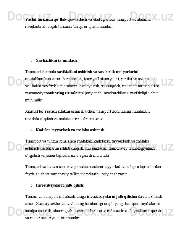 Yashil turizmni qo‘llab-quvvatlash  va ekologik toza transport vositalarini 
rivojlantirish orqali turizmni barqaror qilish mumkin.                     
                                                                
3. Xavfsizlikni ta’minlash :
Transport tizimida  xavfsizlikni oshirish  va  xavfsizlik me’yorlarini  
mustahkamlash zarur. Aeroportlar, temiryo‘l stansiyalari, portlar va avtomobil 
yo‘llarida xavfsizlik choralarini kuchaytirish, shuningdek, transport tarmoqlarida 
zamonaviy  monitoring tizimlarini  joriy etish, sayohatchilarni xavfsizligi uchun 
muhimdir.
Xizmat ko‘rsatish sifatini  oshirish uchun transport xodimlarini muntazam 
ravishda o‘qitish va malakalarini oshirish zarur.
4. Kadrlar tayyorlash va malaka oshirish :
Transport va turizm sohalarida  malakali kadrlarni tayyorlash  va  malaka 
oshirish  dasturlarini ishlab chiqish, shu jumladan, zamonaviy texnologiyalarni 
o‘rgatish va jahon tajribalarini o‘rganish muhimdir.
Transport va turizm sohasidagi mutaxassislarni tayyorlashda xalqaro tajribalardan 
foydalanish va zamonaviy ta’lim metodlarini joriy etish zarur.
5. Investitsiyalarni jalb qilish :
Turizm va transport infratuzilmasiga  investitsiyalarni jalb qilish ni davom ettirish 
zarur. Xususiy sektor va davlatning hamkorligi orqali yangi transport loyihalarini 
amalga oshirish, shuningdek, turizm uchun zarur infratuzilma ob’yektlarini qurish 
va modernizatsiya qilish mumkin. 