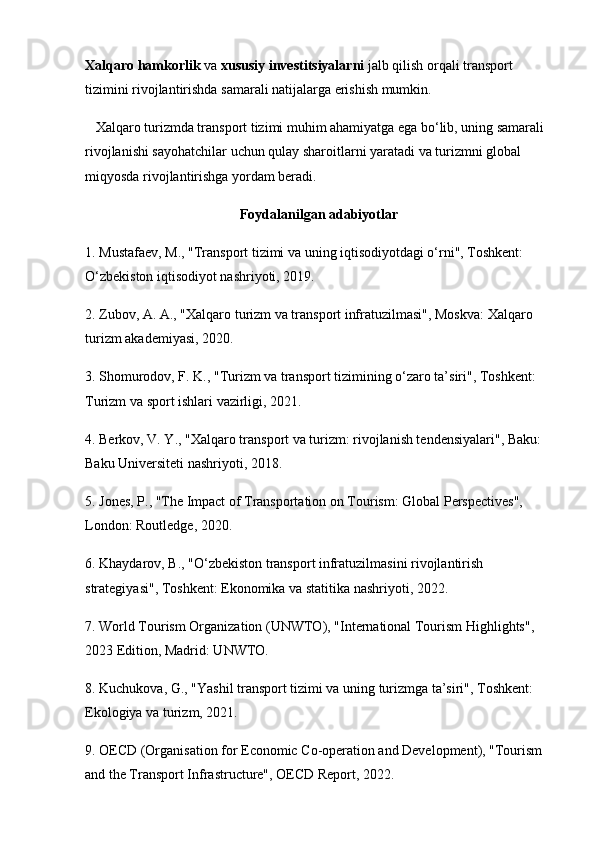 Xalqaro hamkorlik  va  xususiy investitsiyalarni  jalb qilish orqali transport 
tizimini rivojlantirishda samarali natijalarga erishish mumkin.
   Xalqaro turizmda transport tizimi muhim ahamiyatga ega bo‘lib, uning samarali 
rivojlanishi sayohatchilar uchun qulay sharoitlarni yaratadi va turizmni global 
miqyosda rivojlantirishga yordam beradi.
Foydalanilgan adabiyotlar
1. Mustafaev, M., "Transport tizimi va uning iqtisodiyotdagi o‘rni", Toshkent: 
O‘zbekiston iqtisodiyot nashriyoti, 2019.
2. Zubov, A. A., "Xalqaro turizm va transport infratuzilmasi", Moskva: Xalqaro 
turizm akademiyasi, 2020.
3. Shomurodov, F. K., "Turizm va transport tizimining o‘zaro ta’siri", Toshkent: 
Turizm va sport ishlari vazirligi, 2021.
4. Berkov, V. Y., "Xalqaro transport va turizm: rivojlanish tendensiyalari", Baku: 
Baku Universiteti nashriyoti, 2018.
5. Jones, P., "The Impact of Transportation on Tourism: Global Perspectives", 
London: Routledge, 2020.
6. Khaydarov, B., "O‘zbekiston transport infratuzilmasini rivojlantirish 
strategiyasi", Toshkent: Ekonomika va statitika nashriyoti, 2022.
7. World Tourism Organization (UNWTO), "International Tourism Highlights", 
2023 Edition, Madrid: UNWTO.
8. Kuchukova, G., "Yashil transport tizimi va uning turizmga ta’siri", Toshkent: 
Ekologiya va turizm, 2021.
9. OECD (Organisation for Economic Co-operation and Development), "Tourism 
and the Transport Infrastructure", OECD Report, 2022.