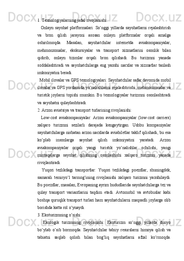 1. Texnologiyalarning jadal rivojlanishi:
    Onlayn   sayohat   platformalari:   So‘nggi   yillarda   sayohatlarni   rejalashtirish
va   bron   qilish   jarayoni   asosan   onlayn   platformalar   orqali   amalga
oshirilmoqda.   Masalan,   sayohatchilar   internetda   aviakompaniyalar,
mehmonxonalar,   ekskursiyalar   va   transport   xizmatlarini   osonlik   bilan
qidirib,   onlayn   tizimlar   orqali   bron   qilishadi.   Bu   turizmni   yanada
soddalashtiradi   va   sayohatchilarga   eng   yaxshi   narxlar   va   xizmatlar   tanlash
imkoniyatini beradi.
  Mobil ilovalar va GPS texnologiyalari: Sayohatchilar safar davomida mobil
ilovalar va GPS yordamida yo‘nalishlarini rejalashtirishi, mehmonxonalar va
turistik   joylarni   topishi   mumkin.   Bu   texnologiyalar   turizmni   osonlashtiradi
va sayohatni qulaylashtiradi.
2. Arzon aviatsiya va transport turlarining rivojlanishi:
    Low-cost   aviakompaniyalar:   Arzon   aviakompaniyalar   (low-cost   carriers)
xalqaro   turizmni   sezilarli   darajada   kengaytirgan.   Ushbu   kompaniyalar
sayohatchilarga nisbatan arzon narxlarda aviabiletlar taklif qilishadi, bu esa
ko‘plab   insonlarga   sayohat   qilish   imkoniyatini   yaratadi.   Arzon
aviakompaniyalar   orqali   yangi   turistik   yo‘nalishlar   ochilishi,   yangi
mintaqalarga   sayohat   qilishning   osonlashishi   xalqaro   turizmni   yanada
rivojlantiradi.
    Yuqori   tezlikdagi   transportlar:   Yuqori   tezlikdagi   poezdlar,   shuningdek,
samarali   temiryo‘l   tarmog‘ining   rivojlanishi   xalqaro   turizmni   yaxshilaydi.
Bu poezdlar, masalan, Evropaning ayrim hududlarida sayohatchilarga tez va
qulay   transport   variantlarini   taqdim   etadi.   Avtomobil   va   avtobuslar   kabi
boshqa quruqlik transport turlari ham sayohatchilarni maqsadli joylarga olib
borishda katta rol o‘ynaydi.
3. Ekoturizmning o‘sishi:
    Ekologik   turizmning   rivojlanishi:   Ekoturizm   so‘nggi   yillarda   dunyo
bo‘ylab   o‘sib   bormoqda.   Sayohatchilar   tabiiy   resurslarni   himoya   qilish   va
tabiatni   saqlab   qolish   bilan   bog‘liq   sayohatlarni   afzal   ko‘rmoqda. 