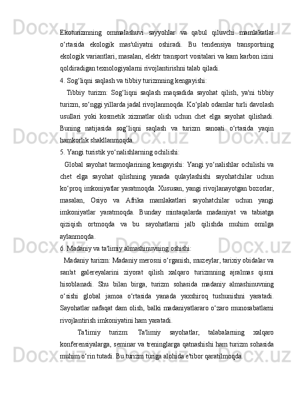 Ekoturizmning   ommalashuvi   sayyohlar   va   qabul   qiluvchi   mamlakatlar
o‘rtasida   ekologik   mas'uliyatni   oshiradi.   Bu   tendensiya   transportning
ekologik variantlari, masalan, elektr transport vositalari va kam karbon izini
qoldiradigan texnologiyalarni rivojlantirishni talab qiladi.
4. Sog‘liqni saqlash va tibbiy turizmning kengayishi:
    Tibbiy   turizm:   Sog‘liqni   saqlash   maqsadida   sayohat   qilish,   ya'ni   tibbiy
turizm, so‘nggi yillarda jadal rivojlanmoqda. Ko‘plab odamlar turli davolash
usullari   yoki   kosmetik   xizmatlar   olish   uchun   chet   elga   sayohat   qilishadi.
Buning   natijasida   sog‘liqni   saqlash   va   turizm   sanoati   o‘rtasida   yaqin
hamkorlik shakllanmoqda.
5. Yangi turistik yo‘nalishlarning ochilishi:
   Global sayohat tarmoqlarining kengayishi: Yangi yo‘nalishlar ochilishi va
chet   elga   sayohat   qilishning   yanada   qulaylashishi   sayohatchilar   uchun
ko‘proq imkoniyatlar yaratmoqda. Xususan, yangi rivojlanayotgan bozorlar,
masalan,   Osiyo   va   Afrika   mamlakatlari   sayohatchilar   uchun   yangi
imkoniyatlar   yaratmoqda.   Bunday   mintaqalarda   madaniyat   va   tabiatga
qiziqish   ortmoqda   va   bu   sayohatlarni   jalb   qilishda   muhim   omilga
aylanmoqda.
6. Madaniy va ta'limiy almashinuvning oshishi:
  Madaniy turizm: Madaniy merosni o‘rganish, muzeylar, tarixiy obidalar va
san'at   galereyalarini   ziyorat   qilish   xalqaro   turizmning   ajralmas   qismi
hisoblanadi.   Shu   bilan   birga,   turizm   sohasida   madaniy   almashinuvning
o‘sishi   global   jamoa   o‘rtasida   yanada   yaxshiroq   tushunishni   yaratadi.
Sayohatlar  nafaqat   dam  olish,  balki  madaniyatlararo  o‘zaro  munosabatlarni
rivojlantirish imkoniyatini ham yaratadi.
    Ta'limiy   turizm:   Ta'limiy   sayohatlar,   talabalarning   xalqaro
konferensiyalarga, seminar va treninglarga qatnashishi ham turizm sohasida
muhim o‘rin tutadi. Bu turizm turiga alohida e'tibor qaratilmoqda.