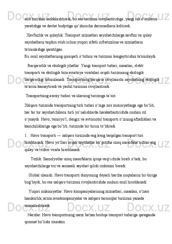 olib borishni soddalashtiradi, bu esa turizmni rivojlantirishga, yangi ish o‘rinlarini 
yaratishga va davlat budjetiga qo‘shimcha daromadlarni keltiradi.
  Xavfsizlik va qulaylik: Transport xizmatlari sayohatchilarga xavfsiz va qulay 
sayohatlarni taqdim etish uchun yuqori sifatli infratuzilma va xizmatlarni 
ta'minlashga qaratilgan.                                                                                               
Bu omil sayohatlarning qoniqarli o‘tishini va turizmni kengaytirishni ta'minlaydi.
   Barqarorlik va ekologik jihatlar: Yangi transport turlari, masalan, elektr 
transporti va ekologik toza aviatsiya vositalari orqali turizmning ekologik 
barqarorligi ta'minlanadi. Transportning barqaror rivojlanishi sayohatning ekologik
ta'sirini kamaytiradi va yashil turizmni rivojlantiradi.
 Transportning asosiy turlari va ularning turizmga ta’siri
Xalqaro turizmda transportning turli turlari o‘ziga xos xususiyatlarga ega bo‘lib, 
har bir tur sayohatchilarni turli yo‘nalishlarda harakatlantirishda muhim rol 
o‘ynaydi. Havo, temiryo‘l, dengiz va avtomobil transporti o‘zining afzalliklari va 
kamchiliklariga ega bo‘lib, turizmda bir-birini to‘ldiradi.
1.   Havo transporti — xalqaro turizmda eng keng tarqalgan transport turi 
hisoblanadi. Havo yo‘llari orqali sayohatlar ko‘pincha uzoq masofalar uchun eng 
qulay va tezkor vosita hisoblanadi. 
      Tezlik: Samolyotlar uzoq masofalarni qisqa vaqt ichida bosib o‘tadi, bu 
sayohatchilarga tez va samarali sayohat qilish imkonini beradi. 
    Global ulanish: Havo transporti dunyoning deyarli barcha nuqtalarini bir-biriga 
bog‘laydi, bu esa xalqaro turizmni rivojlantirishda muhim omil hisoblanadi.
    Yuqori imkoniyatlar: Havo kompaniyalarining xizmatlari, masalan, o‘zaro 
hamkorlik, arzon aviakompaniyalar va xalqaro tarmoqlar turizmni yanada 
ommalashtiradi.
   Narxlar: Havo transportining narxi ba'zan boshqa transport turlariga qaraganda 
qimmat bo‘lishi mumkin. 