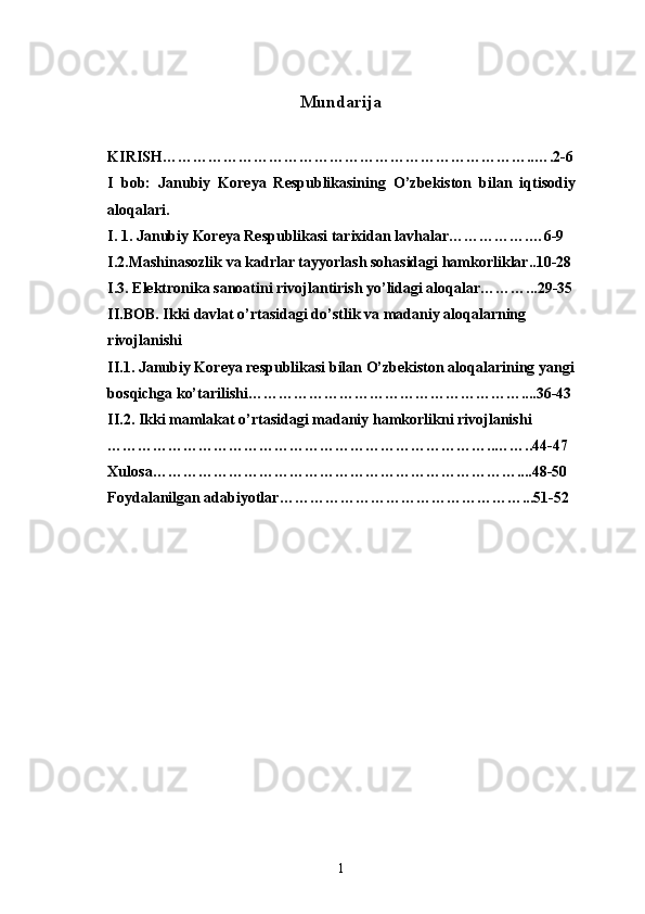 Mundarija
KIRISH………………………………………………………………..….2-6
I   bob:   Janubiy   Koreya   Respublikasining   O’zbekiston   bilan   iqtisodiy
aloqalari.
I. 1. Janubiy Koreya Respublikasi tarixidan lavhalar…………….…6-9
I.2.Mashinasozlik va kadrlar tayyorlash sohasidagi hamkorliklar..10-28
I.3. Elektronika sanoatini rivojlantirish yo’lidagi aloqalar………...29-35
II.BOB. Ikki davlat o’rtasidagi do’stlik va madaniy aloqalarning 
rivojlanishi
II.1. Janubiy Koreya respublikasi bilan O’zbekiston aloqalarining yangi
bosqichga ko’tarilishi………………………………………………....36-43
II.2. Ikki mamlakat   o’rtasidagi madaniy   hamkorlikni rivojlanishi 
…………………………………………………………………..……..44-47
Xulosa………………………………………………………………....48-50
Foydalanilgan adabiyotlar…………………………………………...51-52
1 