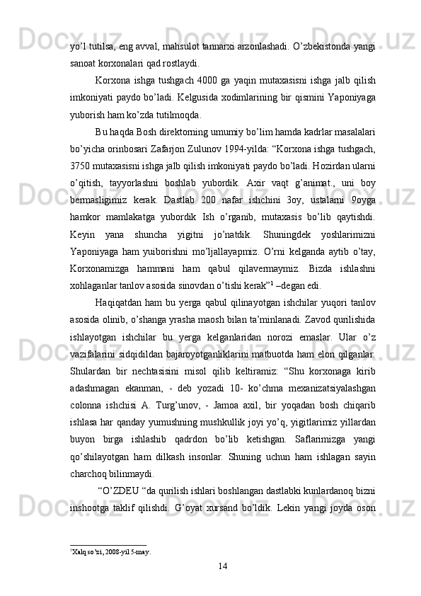 yo’l tutilsa, eng avval, mahsulot tannarxi arzonlashadi. O’zbekistonda yangi
sanoat korxonalari qad rostlaydi. 
Korxona   ishga   tushgach   4000   ga   yaqin   mutaxasisni   ishga   jalb   qilish
imkoniyati paydo bo’ladi. Kelgusida xodimlarining bir qismini Yaponiyaga
yuborish ham ko’zda tutilmoqda. 
Bu haqda Bosh direktorning umumiy bo’lim hamda kadrlar masalalari
bo’yicha orinbosari Zafarjon Zulunov 1994-yilda: “Korxona ishga tushgach,
3750 mutaxasisni ishga jalb qilish imkoniyati paydo bo’ladi. Hozirdan ularni
o’qitish,   tayyorlashni   boshlab   yubordik.   Axir   vaqt   g’animat.,   uni   boy
bermasligimiz   kerak.   Dastlab   200   nafar   ishchini   3oy,   ustalarni   9oyga
hamkor   mamlakatga   yubordik   Ish   o’rganib,   mutaxasis   bo’lib   qaytishdi.
Keyin   yana   shuncha   yigitni   jo’natdik.   Shuningdek   yoshlarimizni
Yaponiyaga   ham   yuiborishni   mo’ljallayapmiz.   O’rni   kelganda   aytib   o’tay,
Korxonamizga   hammani   ham   qabul   qilavermaymiz.   Bizda   ishlashni
xohlaganlar tanlov asosida sinovdan o’tishi kerak” 1
 –degan edi. 
Haqiqatdan   ham   bu   yerga   qabul   qilinayotgan   ishchilar   yuqori   tanlov
asosida olinib, o’shanga yrasha maosh bilan ta’minlanadi. Zavod qurilishida
ishlayotgan   ishchilar   bu   yerga   kelganlaridan   norozi   emaslar.   Ular   o’z
vazifalarini sidqidildan bajaroyotganliklarini matbuotda ham elon qilganlar.
Shulardan   bir   nechtasisini   misol   qilib   keltiramiz:   “Shu   korxonaga   kirib
adashmagan   ekanman,   -   deb   yozadi   10-   ko’chma   mexanizatsiyalashgan
colonna   ishchisi   A.   Turg’unov,   -   Jamoa   axil,   bir   yoqadan   bosh   chiqarib
ishlasa har qanday yumushning mushkullik joyi yo’q, yigitlarimiz yillardan
buyon   birga   ishlashib   qadrdon   bo’lib   ketishgan.   Saflarimizga   yangi
qo’shilayotgan   ham   dilkash   insonlar.   Shuning   uchun   ham   ishlagan   sayin
charchoq bilinmaydi. 
 “O’ZDEU “da qurilish ishlari boshlangan dastlabki kunlardanoq bizni
inshootga   taklif   qilishdi.   G’oyat   xursand   bo’ldik.   Lekin   yangi   joyda   oson
1
Xalq so’zi,  2008 -yil  5 - may.  
14 