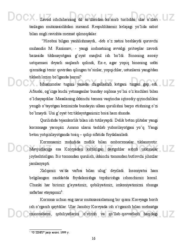 Zavod   ishchilarining   dil   so’zlaridan   ko’rinib   turibdiki,   ular   o’zlari
tanlagan   mutaxasislikdan   xursand.   Respublikamiz   kelajagi   yo’lida   sabot
bilan ongli ravishta mexnat qilmoqdalar. 
  “Hisobni   bilgan   yanhlishmaydi,   -deb   o’z   xatini   boshlaydi   quruvchi
muhandis   M.   Raximov,   -   yangi   inshoatning   avvalgi   pritseplar   zavodi
bazasida   tiklanayotgani   g’oyat   maqbul   ish   bo’ldi.   Binoning   asosiy
ustqurmasi   deyarli   saqlanib   qolindi,   Ex-e,   agar   yopiq   binoning   ustki
qismidagi temir quvirdan qilingan to’sinlar, yopqichlar, ustunlarni yangitdan
tiklash lozim bo’lganda bormi?
Muammolar   tuguni   yanada   chigallashib   ketgani   turgan   gap   edi.
Afsuski, og’izga kuchi yetmaganlar bunday oqilona yo’lni o’z kuchlari bilan
o’lchayapdilar. Masalaning ikkinchi tomoni vaqtincha iqtisodiy qiyinchilikni
yengib o’tayotgan kezimizda bundayin ulkan qurulishni barpo etishning o’zi
bo’lmaydi. Uni g’oyat tez tiklayotganimiz boisi ham shunda.
Qurilishda tejamkorlik bilan ish tutilayapdi. Delik beton plitalar yangi
korxonaga   yaroqsiz.   Ammo   ularni   tashlab   yuborilayotgani   yo’q.   Yangi
beton yotqizilayotganda tosiq – qolip sifatida foydalaniladi. 
Korxonamiz   xududida   zudlik   bilan   omborxonalar   tiklanoyotir.
Mavjudlariga   esa   Koreyadan   keltirilgan   dastgohlar   asbob   uskunalar
joylashtirilgan. Bir tomondan qurulish, ikkinchi tomondan butlovchi jihozlar
jamlanyapti.
Xalqimiz   va’da   vafosi   bilan   ulug’   deyiladi.   Insoniyatni   ham
belgilangan   muddatda   foydalanishga   topshirishga   ishonchimiz   komil.
Chunki   har   birimiz   g’ayratimiz,   qobiliyatimiz,   imkoniyatimizni   shunga
safarbar etayapmiz 1
.
Korxona uchun eng zarur mutaxassislarning bir qismi Koreyaga borib
ish o’rganib qaytdilar. Ular Janubiy Koreyada ish o’rganish bilan mehnatga
munosabatni,   qobiliyatlarini   o’stirish   va   qo’llab-quvvatlash   haqidagi
1
 “O’ZDEU” joriy arxivi. 1999 y.
16 