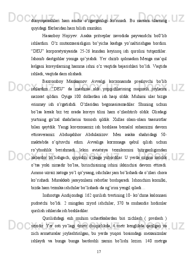 dunyoqarashlari   ham   ancha   o’zgarganligi   ko’rinadi.   Bu   narsani   ularning
quyidagi fikrlaridan ham bilish mumkin.
Hasanboy   Hojiyev:   Asaka   pritseplar   zavodida   payvandchi   bo0’lib
ishlardim.   O’z   mutaxxassisligim   bo’yicha   kasbga   yo’naltirishgaa   bordim.
“DEU”   korporatysiyasida   25-26   kundan   keyinoq   ish   qurolini   tutqazdilar.
Ishonib   dastgohlar   yoniga   qo’yishdi.   Yer   chizib   qolmadim   Menga   ma’qul
kelgani   koreyslarning   hamma   ishni   o’z   vaqtida   bajarishlari   bo’ldi.   Vaqtida
ishladi, vaqtida dam olishadi.
Baxromboy   Maxkamov:   Avvalgi   korxonamda   preslovchi   bo’lib
ishlardim.   “DEU”   da   mashina   oldi   yopqichlarining   nuqsonli   joylarini
nazorat   qildim.   Oyiga   100   dollardan   ish   haqi   oldik.   Muhimi   ular   bizga
erinmay   ish   o’rgatishdi.   O’zlaridan   begonasiramadilar.   Shuning   uchun
bo’lsa   kerak   biz   tez   orada   koreys   tilini   ham   o’zlashtirib   oldik.   Olisdagi
yurtning   go’zal   shahrlarini   tomosh   qildik.   Xullas   olam-olam   taasurotlar
bilan   qaytdik.   Yangi   korexonamiz   ish   boshlasa   bemalol   sohamizni   davom
ettiraveramiz.   Abduqahhor   Abdulazizov:   Men   asaka   shahridagi   50-
maktabda   o’qituvchi   edim.   Avvaliga   korxonaga   qabul   qilish   uchun
ro’yhushlik   berishmadi   lekin   aviatsiya   texnikomini   bitirganligimdan
xabardor   bo’lishgach,   quyoshli   o’lkaga   yubordilar.   U   yerda   ozgina   xatolik
o’tsa   yoki   nimadir   bo’lsa,   birinchisining   ishini   ikkinchisi   davom   ettiradi.
Ammo uzrsiz xatoga yo’l qo’ysang, ishchilar jam bo’lishadi-da o’zlari chora
ko’rishadi.   Murakkab   jarayonlarni   rabotlar   boshqaradi.   Ishonchim   komilki,
bizda ham texnika ishchilar bo’lishadi-da og’irini yengil qiladi…
Inshootga Andijondagi 162 qurilish trestining 10- ko’chma kalonnasi
pudratchi   bo’ldi.   2   mingdan   ziyod   ishchilar,   370   ta   muhandis   hodimlar
qurilish ishlarida ish boshladilar. 
Qurilishdagi   enh   muhim   uchastkalardan   biri   zichlash   (   preslash   )
sexidir.   Yer   osti   yo’lagi   4metr   chuqurlikda,   4   metr   kenglikda   qazilgan   va
zich   armaturalar   joylashtirilgan,   bu   yerda   yuqori   bosimdagi   mexanizmlar
ishlaydi   va   bunga   bunga   bardoshli   zamin   bo’lishi   lozim.   140   metrga
17 