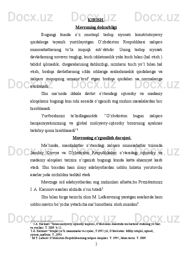 KIRISH.
Mavzuning dolzarbligi
Bugungi   kunda   o’z   mustaqil   tashqi   siyosati   konstitutsiyaviy
qoidalarga   tayanib   yuritilayotgan   O’zbekiston   Respublikasi   xalqaro
munosabatlarning   to’la   xuquqli   sub’ektidir.   Uning   tashqi   siyosati
davlatlarning suveren tengligi, kuch ishlatmaslik yoki kuch bilan (hal etish )
tahdid   qilmaslik,   chegaralarining   dahlsizligi,   nizolarni   tinch   yo’l   bilan   hal
etish,   boshqa   davlatlarning   ichki   ishlariga   aralashmaslik   qoidalariga   va
xalqaro   xuquqning   umume’tirof   etgan   boshqa   qoidalari   va   normalariga
asoslanadi.
Shu   ma’noda   ikkala   davlat   o’rtasidagi   iqtisodiy   va   madaniy
aloqalarini bugungi kun ruhi asosida o’rganish eng muhim masalalardan biri
hisoblanadi.
Yurtboshimiz   ta’kidlaganidek:   “O’zbekiston   bugun   xalqaro
hamjamiyatimizning   va   global   moliyaviy-iqtisodiy   bozorning   ajralmas
tarkibiy qismi hisoblanadi” 1
.
Mavzuning o’rganilish darajasi.
Ma’lumki,   mamlakatlar   o’rtasidagi   xalqaro   munosabatlar   tizimida
Janubiy   Koreya   va   O’zbekiston   Respublikalari   o’rtasidagi   iqtisodiy   va
madaniy   aloqalari   tarixini   o’rganish   bugungi   kunda   katta   ahamiyat   kasb
etadi.   Shu   boisdan   ham   ilmiy   adabiyotlardan   ushbu   holatni   yorutuvchi
asarlar juda ozchilikni tashkil etadi.
Mavzuga   oid   adabiyotlardan   eng   muhimlari   albatta,bu   Prezidentimiz
I. A. Karimov asarlari alohida o’rin tutadi 2
. 
Shu bilan birga tarixchi olim M. Lafasovning yaratgan asarlarida ham
ushbu mavzu bo’yicha yetarlicha ma’lumotlarni olish mumkin 3
.
1
  ?
  I.A. Karimov “Jahon moliyaviy-iqtisodiy inqirozi, O’zbekiston sharoitida uni bartaraf etishning yo’llari 
va y o a l lari. T. 2009. b-11.
2
I.A. Karimov “Istiqlol yo’li: muammolar va rejalar, T.1992 yil, O’zbekiston: Milliy istiqlol, iqtisod, 
siyosat, mafkura. T.,1993.
3
 M.T. Lafasov.O’zbekiston Respublikasining xalqaro aloqalari. T. 1995 ,  Jahon tarixi. T. 2009.
2 