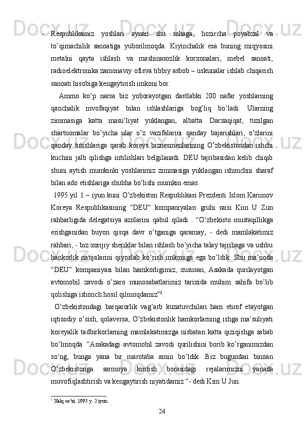 - Respublikamiz   yoshlari   aynan   shu   sohaga,   hozircha   poyabzal   va
to’qimachilik   sanoatiga   yuborilmoqda.   Kiyinchalik   esa   buning   miqyosini
metalni   qayta   ishlash   va   mashinasozlik   korxonalari,   mebel   sanoati,
radioelektronika zamonaviy ofisva tibbiy asbob – uskunalar ishlab chiqarish
sanoati hisobiga kengaytirish imkoni bor.
    Ammo   ko’p   narsa   biz   yoborayotgan   dastlabki   200   nafar   yoshlarning
qanchalik   mvofaqiyat   bilan   ishlashlariga   bog’liq   bo’ladi.   Ularning
zimmasiga   katta   masu’liyat   yuklangan,   albatta.   Darxaqiqat,   tuzilgan
shartnomalar   bo’yicha   ular   o’z   vazifalarini   qanday   bajarishlari,   o’zlarini
qanday   tutishlariga   qarab   koreys   biznesmenlarining   O’zbekistondan   ishchi
kuchini   jalb   qilishga   intilishlari   belgilanadi.   DEU   tajribasidan   kelib   chiqib
shuni   aytish   mumkinki   yoshlarimiz   zimmasiga   yuklangan   ishonchni   sharaf
bilan ado etishlariga shubha bo’lishi mumkin emas.
  1995 yil 1 – iyun kuni O’zbekiston Respublikasi Prezdenti Islom Karimov
Koreya   Respublikasining   “DEU“   kompaniyalari   gruhi   raisi   Kim   U   Zun
rahbarligida   delegatsiya   azolarini   qabul   qiladi   .   “O’zbekisto   mustaqillikga
erishganidan   buyon   qisqa   davr   o’tganiga   qaramay,   -   dedi   mamlakatimiz
rahbari, - biz xorijiy sheriklar bilan ishlash bo’yicha talay tajribaga va ushbu
hankorlik   natijalarini   qiyoslab   ko’rish   imkoniga   ega   bo’ldik.   Shu   ma’noda
“DEU”   kompaniyasi   bilan   hamkorligimiz,   xususan,   Asakada   qurilayotgan
avtomobil   zavodi   o’zaro   munosabatlarimiz   tarixida   muhim   sahifa   bo’lib
qolishiga ishonch hosil qilmoqdamiz” 1
.
  O’zbekistondagi   barqarorlik   vag’arb   kuzatuvchilari   ham   etirof   etayotgan
iqtisodiy   o’sish,   qolaversa,   O’zbekistonlik   hamkorlarning   ishga   ma’suliyati
koreyalik   tadbirkorlarning   mamlakatimizga   nisbatan   katta   qiziqishga   sabab
bo’lmoqda.   “Asakadagi   avtomobil   zavodi   qurilishini   borib   ko’rganimizdan
so’ng,   bunga   yana   bir   marotaba   amin   bo’ldik.   Biz   bugundan   binoan
O’zbekistonga   sarmoya   kiritish   borasidagi   rejalarimizni   yanada
muvofiqlashtirish va kengaytirish niyatidamiz “- dedi Kim U Jun.
1
 Xalq so’zi. 1995 y. 2 iyun.
24 