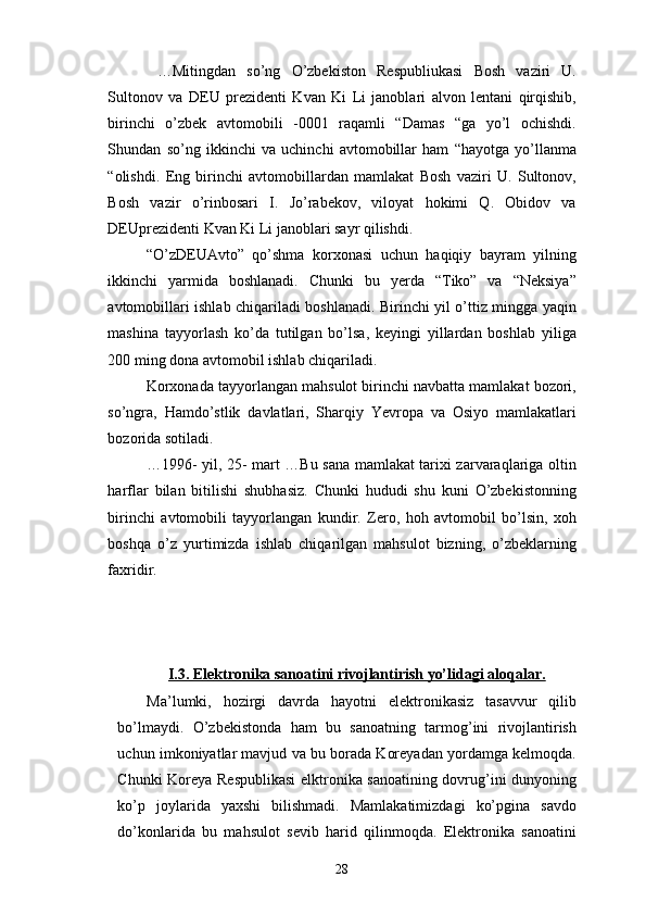   …Mitingdan   so’ng   O’zbekiston   Respubliukasi   Bosh   vaziri   U.
Sultonov   va   DEU   prezidenti   Kvan   Ki   Li   janoblari   alvon   lentani   qirqishib,
birinchi   o’zbek   avtomobili   -0001   raqamli   “Damas   “ga   yo’l   ochishdi.
Shundan   so’ng   ikkinchi   va   uchinchi   avtomobillar   ham   “hayotga   yo’llanma
“olishdi.   Eng   birinchi   avtomobillardan   mamlakat   Bosh   vaziri   U.   Sultonov,
Bosh   vazir   o’rinbosari   I.   Jo’rabekov,   viloyat   hokimi   Q.   Obidov   va
DEUprezidenti Kvan Ki Li janoblari sayr qilishdi.
“O’zDEUAvto”   qo’shma   korxonasi   uchun   haqiqiy   bayram   yilning
ikkinchi   yarmida   boshlanadi.   Chunki   bu   yerda   “Tiko”   va   “Neksiya”
avtomobillari ishlab chiqariladi boshlanadi. Birinchi yil o’ttiz mingga yaqin
mashina   tayyorlash   ko’da   tutilgan   bo’lsa,   keyingi   yillardan   boshlab   yiliga
200 ming dona avtomobil ishlab chiqariladi.
Korxonada tayyorlangan mahsulot birinchi navbatta mamlakat bozori,
so’ngra,   Hamdo’stlik   davlatlari,   Sharqiy   Yevropa   va   Osiyo   mamlakatlari
bozorida sotiladi.
…1996- yil, 25- mart …Bu sana mamlakat tarixi zarvaraqlariga oltin
harflar   bilan   bitilishi   shubhasiz.   Chunki   hududi   shu   kuni   O’zbekistonning
birinchi   avtomobili   tayyorlangan   kundir.   Zero,   hoh   avtomobil   bo’lsin,   xoh
boshqa   o’z   yurtimizda   ishlab   chiqarilgan   mahsulot   bizning,   o’zbeklarning
faxridir.
  
 
  
I.3. Elektronika sanoatini rivojlantirish yo’lidagi aloqalar.
Ma’lumki,   hozirgi   davrda   hayotni   elektronikasiz   tasavvur   qilib
bo’lmaydi.   O’zbekistonda   ham   bu   sanoatning   tarmog’ini   rivojlantirish
uchun imkoniyatlar mavjud va bu borada Koreyadan yordamga kelmoqda.
Chunki Koreya Respublikasi  elktronika sanoatining dovrug’ini dunyoning
ko’p   joylarida   yaxshi   bilishmadi.   Mamlakatimizdagi   ko’pgina   savdo
do’konlarida   bu   mahsulot   sevib   harid   qilinmoqda.   Elektronika   sanoatini
28 