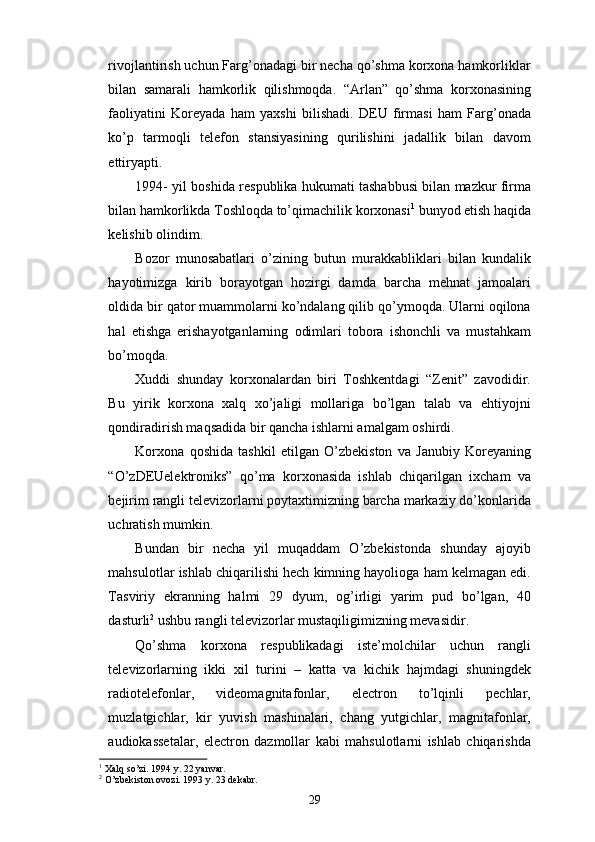 rivojlantirish uchun Farg’onadagi bir necha qo’shma korxona hamkorliklar
bilan   samarali   hamkorlik   qilishmoqda.   “Arlan”   qo’shma   korxonasining
faoliyatini   Koreyada   ham   yaxshi   bilishadi.   DEU   firmasi   ham   Farg’onada
ko’p   tarmoqli   telefon   stansiyasining   qurilishini   jadallik   bilan   davom
ettiryapti. 
1994- yil boshida respublika hukumati tashabbusi bilan mazkur firma
bilan hamkorlikda Toshloqda to’qimachilik korxonasi 1
 bunyod etish haqida
kelishib olindim.
Bozor   munosabatlari   o’zining   butun   murakkabliklari   bilan   kundalik
hayotimizga   kirib   borayotgan   hozirgi   damda   barcha   mehnat   jamoalari
oldida bir qator muammolarni ko’ndalang qilib qo’ymoqda. Ularni oqilona
hal   etishga   erishayotganlarning   odimlari   tobora   ishonchli   va   mustahkam
bo’moqda. 
Xuddi   shunday   korxonalardan   biri   Toshkentdagi   “Zenit”   zavodidir.
Bu   yirik   korxona   xalq   xo’jaligi   mollariga   bo’lgan   talab   va   ehtiyojni
qondiradirish maqsadida bir qancha ishlarni amalgam oshirdi. 
Korxona   qoshida   tashkil   etilgan   O’zbekiston   va   Janubiy   Koreyaning
“O’zDEUelektroniks”   qo’ma   korxonasida   ishlab   chiqarilgan   ixcham   va
bejirim rangli televizorlarni poytaxtimizning barcha markaziy do’konlarida
uchratish mumkin. 
Bundan   bir   necha   yil   muqaddam   O’zbekistonda   shunday   ajoyib
mahsulotlar ishlab chiqarilishi hech kimning hayolioga ham kelmagan edi.
Tasviriy   ekranning   halmi   29   dyum,   og’irligi   yarim   pud   bo’lgan,   40
dasturli 2
 ushbu rangli televizorlar mustaqiligimizning mevasidir. 
Qo’shma   korxona   respublikadagi   iste’molchilar   uchun   rangli
televizorlarning   ikki   xil   turini   –   katta   va   kichik   hajmdagi   shuningdek
radiotelefonlar,   videomagnitafonlar,   electron   to’lqinli   pechlar,
muzlatgichlar,   kir   yuvish   mashinalari,   chang   yutgichlar,   magnitafonlar,
audiokassetalar,   electron   dazmollar   kabi   mahsulotlarni   ishlab   chiqarishda
1
 Xalq so’zi. 1994 y. 22 yanvar.
2
  O’zbekiston ovozi. 1993 y. 23 dekabr.
29 