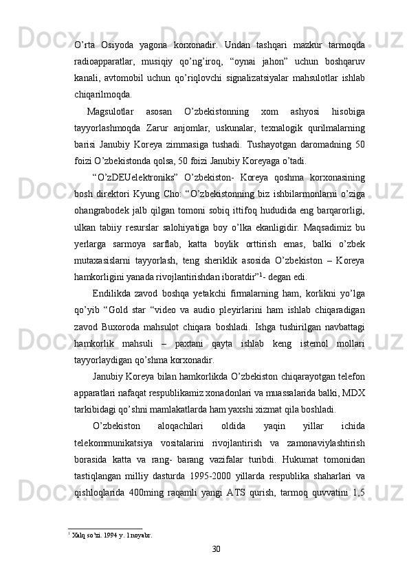 O’rta   Osiyoda   yagona   korxonadir.   Undan   tashqari   mazkur   tarmoqda
radioapparatlar,   musiqiy   qo’ng’iroq,   “oynai   jahon”   uchun   boshqaruv
kanali,   avtomobil   uchun   qo’riqlovchi   signalizatsiyalar   mahsulotlar   ishlab
chiqarilmoqda.
  Magsulotlar   asosan   O’zbekistonning   xom   ashyosi   hisobiga
tayyorlashmoqda   Zarur   anjomlar,   uskunalar,   texnalogik   qurilmalarning
barisi   Janubiy   Koreya   zimmasiga   tushadi.   Tushayotgan   daromadning   50
foizi O’zbekistonda qolsa, 50 foizi Janubiy Koreyaga o’tadi. 
“O’zDEUelektroniks”   O’zbekiston-   Koreya   qoshma   korxonasining
bosh   direktori   Kyung   Cho:   “O’zbekistonning   biz   ishbilarmonlarni   o’ziga
ohangrabodek   jalb   qilgan   tomoni   sobiq   ittifoq   hududida   eng   barqarorligi,
ulkan   tabiiy   resurslar   salohiyatiga   boy   o’lka   ekanligidir.   Maqsadimiz   bu
yerlarga   sarmoya   sarflab,   katta   boylik   orttirish   emas,   balki   o’zbek
mutaxasislarni   tayyorlash,   teng   sheriklik   asosida   O’zbekiston   –   Koreya
hamkorligini yanada rivojlantirishdan iboratdir” 1
- degan edi. 
Endilikda   zavod   boshqa   yetakchi   firmalarning   ham,   korlikni   yo’lga
qo’yib   “Gold   star   “video   va   audio   pleyirlarini   ham   ishlab   chiqaradigan
zavod   Buxoroda   mahsulot   chiqara   boshladi.   Ishga   tushirilgan   navbattagi
hamkorlik   mahsuli   –   paxtani   qayta   ishlab   keng   istemol   mollari
tayyorlaydigan qo’shma korxonadir. 
Janubiy Koreya bilan hamkorlikda O’zbekiston chiqarayotgan telefon
apparatlari nafaqat respublikamiz xonadonlari va muassalarida balki, MDX
tarkibidagi qo’shni mamlakatlarda ham yaxshi xizmat qila boshladi.
O’zbekiston   aloqachilari   oldida   yaqin   yillar   ichida
telekommunikatsiya   vositalarini   rivojlantirish   va   zamonaviylashtirish
borasida   katta   va   rang-   barang   vazifalar   turibdi.   Hukumat   tomonidan
tastiqlangan   milliy   dasturda   1995-2000   yillarda   respublika   shaharlari   va
qishloqlarida   400ming   raqamli   yangi   ATS   qurish,   tarmoq   quvvatini   1,5
1
 Xalq so’zi. 1994 y. 1 noyabr.
30 